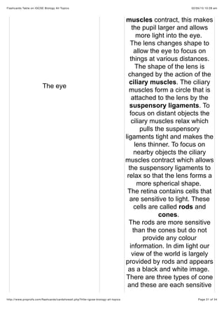 02/05/15 10:28 amFlashcards Table on IGCSE Biology All Topics
Page 31 of 34http://www.proprofs.com/ﬂashcards/cardshowall.php?title=igcse-biology-all-topics
The eye
muscles contract, this makes
the pupil larger and allows
more light into the eye.
The lens changes shape to
allow the eye to focus on
things at various distances.
The shape of the lens is
changed by the action of the
ciliary muscles. The ciliary
muscles form a circle that is
attached to the lens by the
suspensory ligaments. To
focus on distant objects the
ciliary muscles relax which
pulls the suspensory
ligaments tight and makes the
lens thinner. To focus on
nearby objects the ciliary
muscles contract which allows
the suspensory ligaments to
relax so that the lens forms a
more spherical shape.
The retina contains cells that
are sensitive to light. These
cells are called rods and
cones.
The rods are more sensitive
than the cones but do not
provide any colour
information. In dim light our
view of the world is largely
provided by rods and appears
as a black and white image.
There are three types of cone
and these are each sensitive
 