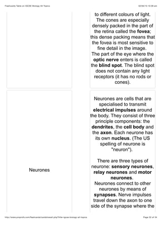 02/05/15 10:28 amFlashcards Table on IGCSE Biology All Topics
Page 32 of 34http://www.proprofs.com/ﬂashcards/cardshowall.php?title=igcse-biology-all-topics
to different colours of light.
The cones are especially
densely packed in the part of
the retina called the fovea;
this dense packing means that
the fovea is most sensitive to
fine detail in the image.
The part of the eye where the
optic nerve enters is called
the blind spot. The blind spot
does not contain any light
receptors (it has no rods or
cones).
Neurones
Neurones are cells that are
specialised to transmit
electrical impulses around
the body. They consist of three
principle components: the
dendrites, the cell body and
the axon. Each neurone has
its own nucleus. (The US
spelling of neurone is
"neuron").
There are three types of
neurone: sensory neurones,
relay neurones and motor
neurones.
Neurones connect to other
neurones by means of
synapses. Nerve impulses
travel down the axon to one
side of the synapse where the
 