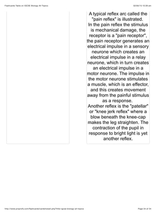 02/05/15 10:28 amFlashcards Table on IGCSE Biology All Topics
Page 34 of 34http://www.proprofs.com/ﬂashcards/cardshowall.php?title=igcse-biology-all-topics
A typical reflex arc called the
"pain reflex" is illustrated.
In the pain reflex the stimulus
is mechanical damage, the
receptor is a "pain receptor",
the pain receptor generates an
electrical impulse in a sensory
neurone which creates an
electrical impulse in a relay
neurone, which in turn creates
an electrical impulse in a
motor neurone. The impulse in
the motor neurone stimulates
a muscle, which is an effector,
and this creates movement
away from the painful stimulus
as a response.
Another reflex is the "patellar"
or "knee jerk reflex" where a
blow beneath the knee-cap
makes the leg straighten. The
contraction of the pupil in
response to bright light is yet
another reflex.
 