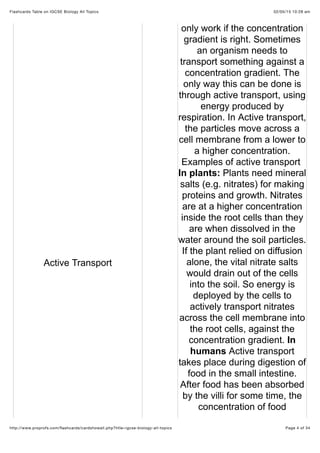 02/05/15 10:28 amFlashcards Table on IGCSE Biology All Topics
Page 4 of 34http://www.proprofs.com/ﬂashcards/cardshowall.php?title=igcse-biology-all-topics
Active Transport
only work if the concentration
gradient is right. Sometimes
an organism needs to
transport something against a
concentration gradient. The
only way this can be done is
through active transport, using
energy produced by
respiration. In Active transport,
the particles move across a
cell membrane from a lower to
a higher concentration.
Examples of active transport
In plants: Plants need mineral
salts (e.g. nitrates) for making
proteins and growth. Nitrates
are at a higher concentration
inside the root cells than they
are when dissolved in the
water around the soil particles.
If the plant relied on diffusion
alone, the vital nitrate salts
would drain out of the cells
into the soil. So energy is
deployed by the cells to
actively transport nitrates
across the cell membrane into
the root cells, against the
concentration gradient. In
humans Active transport
takes place during digestion of
food in the small intestine.
After food has been absorbed
by the villi for some time, the
concentration of food
 