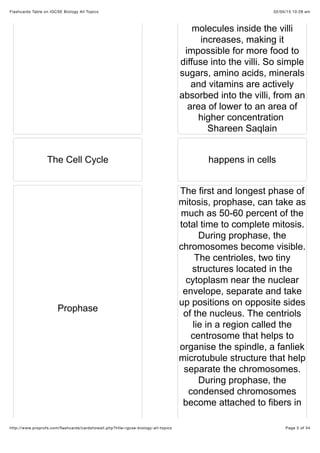 02/05/15 10:28 amFlashcards Table on IGCSE Biology All Topics
Page 5 of 34http://www.proprofs.com/ﬂashcards/cardshowall.php?title=igcse-biology-all-topics
molecules inside the villi
increases, making it
impossible for more food to
diffuse into the villi. So simple
sugars, amino acids, minerals
and vitamins are actively
absorbed into the villi, from an
area of lower to an area of
higher concentration
Shareen Saqlain
The Cell Cycle happens in cells
Prophase
The first and longest phase of
mitosis, prophase, can take as
much as 50-60 percent of the
total time to complete mitosis.
During prophase, the
chromosomes become visible.
The centrioles, two tiny
structures located in the
cytoplasm near the nuclear
envelope, separate and take
up positions on opposite sides
of the nucleus. The centriols
lie in a region called the
centrosome that helps to
organise the spindle, a fanliek
microtubule structure that help
separate the chromosomes.
During prophase, the
condensed chromosomes
become attached to fibers in
 