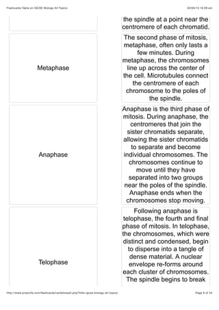 02/05/15 10:28 amFlashcards Table on IGCSE Biology All Topics
Page 6 of 34http://www.proprofs.com/ﬂashcards/cardshowall.php?title=igcse-biology-all-topics
the spindle at a point near the
centromere of each chromatid.
Metaphase
The second phase of mitosis,
metaphase, often only lasts a
few minutes. During
metaphase, the chromosomes
line up across the center of
the cell. Microtubules connect
the centromere of each
chromosome to the poles of
the spindle.
Anaphase
Anaphase is the third phase of
mitosis. During anaphase, the
centromeres that join the
sister chromatids separate,
allowing the sister chromatids
to separate and become
individual chromosomes. The
chromosomes continue to
move until they have
separated into two groups
near the poles of the spindle.
Anaphase ends when the
chromosomes stop moving.
Telophase
Following anaphase is
telophase, the fourth and final
phase of mitosis. In telophase,
the chromosomes, which were
distinct and condensed, begin
to disperse into a tangle of
dense material. A nuclear
envelope re-forms around
each cluster of chromosomes.
The spindle begins to break
 