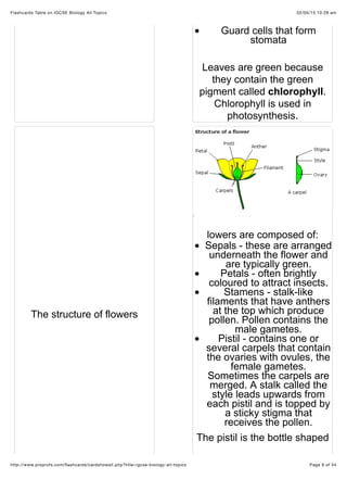 02/05/15 10:28 amFlashcards Table on IGCSE Biology All Topics
Page 9 of 34http://www.proprofs.com/ﬂashcards/cardshowall.php?title=igcse-biology-all-topics
Guard cells that form
stomata
Leaves are green because
they contain the green
pigment called chlorophyll.
Chlorophyll is used in
photosynthesis.
The structure of flowers
lowers are composed of:
Sepals - these are arranged
underneath the flower and
are typically green.
Petals - often brightly
coloured to attract insects.
Stamens - stalk-like
filaments that have anthers
at the top which produce
pollen. Pollen contains the
male gametes.
Pistil - contains one or
several carpels that contain
the ovaries with ovules, the
female gametes.
Sometimes the carpels are
merged. A stalk called the
style leads upwards from
each pistil and is topped by
a sticky stigma that
receives the pollen.
The pistil is the bottle shaped
 