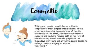 Cosmetic
This type of product usually has an antibiotic
component to treat pimples (medicine) and, on the
other hand, improves the appearance of the skin
(cosmetic). In this sense, the difference between
cosmetic and medicine focuses both on the form of
administration, as well as on the purpose or use.
"Nowadays even young and attractive people decide to
undergo cosmetic surgery to improve
their looks. "
 