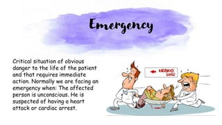Critical situation of obvious
danger to the life of the patient
and that requires immediate
action. Normally we are facing an
emergency when: The affected
person is unconscious. He is
suspected of having a heart
attack or cardiac arrest.
Emergency
 