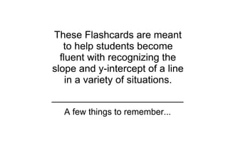 These Flashcards are meant 
   to help students become 
  fluent with recognizing the 
slope and y­intercept of a line 
    in a variety of situations.


  A few things to remember...
 