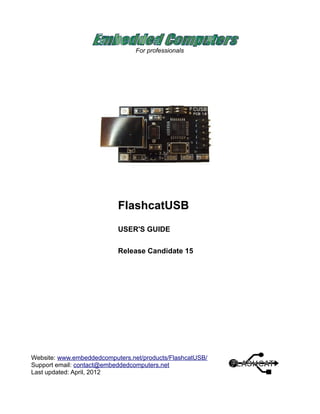For professionals
FlashcatUSB
USER'S GUIDE
Release Candidate 15
Website: www.embeddedcomputers.net/products/FlashcatUSB/
Support email: contact@embeddedcomputers.net
Last updated: April, 2012
 