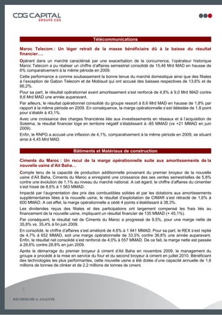 Télécommunications

Maroc Telecom : Un léger retrait de la masse bénéficiaire dû à la baisse du résultat
financier….
Opérant dans un marché caractérisé par une exacerbation de la concurrence, l’opérateur historique
Maroc Telecom a pu réaliser un chiffre d’affaires semestriel consolidé de 15,46 Mrd MAD en hausse de
6% comparativement à la même période en 2009.
Cette performance a comme soubassement la bonne tenue du marché domestique ainsi que des filiales
à l’exception de Gabon Telecom et de Mobisud qui ont accusé des baisses respectives de 13,6% et de
66,2%.
Pour sa part, le résultat opérationnel avant amortissement s’est renforcé de 4,8% à 9,0 Mrd MAD contre
8,6 Mrd MAD une année auparavant.
Par ailleurs, le résultat opérationnel consolidé du groupe ressort à 6,6 Mrd MAD en hausse de 1,8% par
rapport à la même période en 2009. En conséquence, la marge opérationnelle s’est délestée de 1,8 point
pour s’établir à 43,1%.
Avec une croissance des charges financières liée aux investissements en réseaux et à l’acquisition de
Sotelma, le résultat financier loge en territoire négatif s’établissant à -85 MMAD (vs +21 MMAD en juin
2009).
Enfin, le RNPG a accusé une inflexion de 4,1%, comparativement à la même période en 2009, se situant
ainsi à 4,45 Mrd MAD.

                             Bâtiments et Matériaux de construction

Ciments du Maroc : Un recul de la marge opérationnelle suite aux amortissements de la
nouvelle usine d’Ait Baha…
Compte tenu de la capacité de production additionnelle provenant du premier broyeur de la nouvelle
usine d’Aït Baha, Ciments du Maroc a enregistré une croissance des ses ventes semestrielles de 5,8%
contre une évolution de 1,1% au niveau du marché national. A cet égard, le chiffre d’affaires du cimentier
s’est hissé de 8,6% à 1 563 MMAD.
Impacté par l’augmentation des prix des combustibles solides et par les dotations aux amortissements
supplémentaires liées à la nouvelle usine, le résultat d’exploitation de CIMAR s’est rétracté de 1,6% à
600 MMAD. A cet effet, la marge opérationnelle a cédé 4 points s’établissant à 38,3%.
Les dividendes reçus des filiales et des participations ont largement compensé les frais liés au
financement de la nouvelle usine, impliquant un résultat financier de 135 MMAD (+ 45,1%).
Par conséquent, le résultat net de Ciments du Maroc a progressé de 9,5%, pour une marge nette de
35,8% vs. 35,4% à fin juin 2009.
En consolidé, le chiffre d’affaires s’est amélioré de 4,6% à 1 941 MMAD. Pour sa part, le REX s’est replié
de 4,7% à 652 MMAD, soit une marge opérationnelle de 33,5% contre 36,8% une année auparavant.
Enfin, le résultat net consolidé s’est renforcé de 4,0% à 557 MMAD. De ce fait, la marge nette est passée
à 28,6% contre 28,8% en juin 2009.
Après le démarrage du premier broyeur à ciment d’Ait Baha en novembre 2009, le management du
groupe a procédé à la mise en service du four et du second broyeur à ciment en juillet 2010. Bénéficiant
des technologies les plus performantes, cette nouvelle usine a été dotée d’une capacité annuelle de 1,6
millions de tonnes de clinker et de 2,2 millions de tonnes de ciment.




 2

                                                                                                3
 