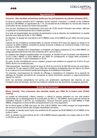 Agroalimentaire

Cosumar : Des résultats semestriels limités par les précipitations du premier trimestre 2010…
A l’issue du premier semestre 2010, l’opérateur sucrier national « Cosumar » a réalisé un flux d’affaires
social de 2 346 MMAD, en appréciation de 7,1%. Ce résultat est dû à l’élévation du volume des ventes et
à l’évolution de leur structure en faveur des granulés.
Pour sa part, l’excédent brut d’exploitation s’est accru de 10,8% suivant l’évolution des ventes, atténuée
en partie par le renchérissement de la matière première.
A la suite de l’augmentation des produits de participation et de la réduction de l’endettement, le résultat
financier s’est hissé de 35,4% à 139,7 MMAD.
En définitive, le résultat net s’est élevé à 427,4 MMAD contre 412,0 MMAD en juin 2009, soit une hausse
de 3,7%.
Impacté par les inondations exceptionnelles du premier trimestre 2010 dans les régions du Gharb et du
Loukous, le chiffre d’affaires consolidé du groupe Cosumar a attesté une croissance limitée (1,6%) pour
se situer à 2 866,1 MMAD.
Pour sa part, l’excédent brut d’exploitation a enregistré une légère croissance (2,1%) à 640 MMAD. La
marge opérationnelle brute s’est ainsi améliorée de 0,1 point à 22,3%.
En intégrant des charges exceptionnelles non courantes, le résultat net part du groupe s’est déprécié de
10,2% à 296,1 MMAD vs 329,9 MMAD en juin 2009. En conséquence, la marge nette consolidée a
accusé un retrait de 1,4 point s’établissant à 10,3%.
En outre, le ratio d’endettement net sur capitaux propres s’est amélioré en passant de 51,9% à fin juin
2009 à 36,6% une année plus tard.
Côté perspectives, l’extraction devrait se situer en 2010 aux environs de 380 000 tonnes de sucre blanc,
en retrait de 7% par rapport à 2009, sous l’effet des inondations enregistrées dans les régions du Gharb
et du Loukous et d’une moindre qualité technologique de la Betterave à Doukkala.
En revanche, l’accroissement de l’activité de raffinage à Casablanca et l’utilisation de la capacité de
raffinage de Sunabel permettront de compenser le retrait d’extraction assurant un approvisionnement
régulier du marché.
Enfin, les dernières précipitations ont permis une amélioration significative des réserves en eau
d’irrigation dans les barrages, donnant une meilleure visibilité pour les prochaines campagnes agricoles.

                                       Société de financement

Maroc Leasing : Une croissance des résultats dopés par l’effet de la fusion avec Chaabi
Leasing…
La société de financement « Maroc Leasing » a clôturé le premier semestre sur une note positive
caractérisée par un développement de la production de 59% à 1 780 MMAD, fixant la part de marché de
l’opérateur financier à 26,21%. En conséquence, l’encours financier passe de 4 809 MMAD à 9 086
MMAD, enregistrant un bond de 89% comparativement à six mois auparavant.
Sur la même lignée, le PNB s’est accru de 16% à 86,91 MMAD, sous l’effet conjugué de l’augmentation
des encours et de la maîtrise des charges d’exploitation bancaires.
En parallèle, le résultat avant impôt s’est amélioré de 9% passant de 52,85 MMAD à 57,47 MMAD d’une
année à l’autre.
Enfin, le résultat net s’est renforcé de 9% à 36,2 MMAD laissant apparaître une marge nette de 41,65%
vs 44,48% en juin 2009.




   3                                                                                                4
 