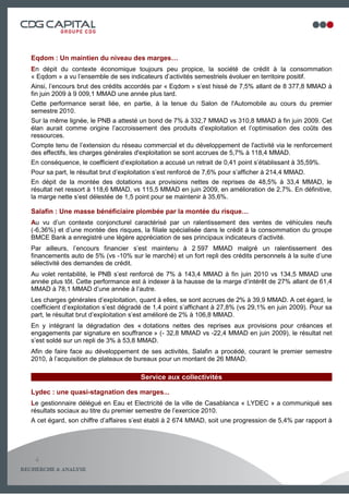 Eqdom : Un maintien du niveau des marges…
En dépit du contexte économique toujours peu propice, la société de crédit à la consommation
« Eqdom » a vu l’ensemble de ses indicateurs d’activités semestriels évoluer en territoire positif.
Ainsi, l’encours brut des crédits accordés par « Eqdom » s’est hissé de 7,5% allant de 8 377,8 MMAD à
fin juin 2009 à 9 009,1 MMAD une année plus tard.
Cette performance serait liée, en partie, à la tenue du Salon de l'Automobile au cours du premier
semestre 2010.
Sur la même lignée, le PNB a attesté un bond de 7% à 332,7 MMAD vs 310,8 MMAD à fin juin 2009. Cet
élan aurait comme origine l’accroissement des produits d’exploitation et l’optimisation des coûts des
ressources.
Compte tenu de l’extension du réseau commercial et du développement de l'activité via le renforcement
des effectifs, les charges générales d'exploitation se sont accrues de 5,7% à 118,4 MMAD.
En conséquence, le coefficient d’exploitation a accusé un retrait de 0,41 point s’établissant à 35,59%.
Pour sa part, le résultat brut d’exploitation s’est renforcé de 7,6% pour s’afficher à 214,4 MMAD.
En dépit de la montée des dotations aux provisions nettes de reprises de 48,5% à 33,4 MMAD, le
résultat net ressort à 118,6 MMAD, vs 115,5 MMAD en juin 2009, en amélioration de 2,7%. En définitive,
la marge nette s’est délestée de 1,5 point pour se maintenir à 35,6%.

Salafin : Une masse bénéficiaire plombée par la montée du risque…
Au vu d’un contexte conjoncturel caractérisé par un ralentissement des ventes de véhicules neufs
(-6,36%) et d’une montée des risques, la filiale spécialisée dans le crédit à la consommation du groupe
BMCE Bank a enregistré une légère appréciation de ses principaux indicateurs d’activité.
Par ailleurs, l’encours financier s’est maintenu à 2 597 MMAD malgré un ralentissement des
financements auto de 5% (vs -10% sur le marché) et un fort repli des crédits personnels à la suite d’une
sélectivité des demandes de crédit.
Au volet rentabilité, le PNB s’est renforcé de 7% à 143,4 MMAD à fin juin 2010 vs 134,5 MMAD une
année plus tôt. Cette performance est à indexer à la hausse de la marge d’intérêt de 27% allant de 61,4
MMAD à 78,1 MMAD d’une année à l’autre.
Les charges générales d’exploitation, quant à elles, se sont accrues de 2% à 39,9 MMAD. A cet égard, le
coefficient d’exploitation s’est dégradé de 1,4 point s’affichant à 27,8% (vs 29,1% en juin 2009). Pour sa
part, le résultat brut d’exploitation s’est amélioré de 2% à 106,8 MMAD.
En y intégrant la dégradation des « dotations nettes des reprises aux provisions pour créances et
engagements par signature en souffrance » (- 32,8 MMAD vs -22,4 MMAD en juin 2009), le résultat net
s’est soldé sur un repli de 3% à 53,8 MMAD.
Afin de faire face au développement de ses activités, Salafin a procédé, courant le premier semestre
2010, à l’acquisition de plateaux de bureaux pour un montant de 26 MMAD.

                                       Service aux collectivités

Lydec : une quasi-stagnation des marges...
Le gestionnaire délégué en Eau et Electricité de la ville de Casablanca « LYDEC » a communiqué ses
résultats sociaux au titre du premier semestre de l’exercice 2010.
A cet égard, son chiffre d’affaires s’est établi à 2 674 MMAD, soit une progression de 5,4% par rapport à




 4
                                                                                                 5
 