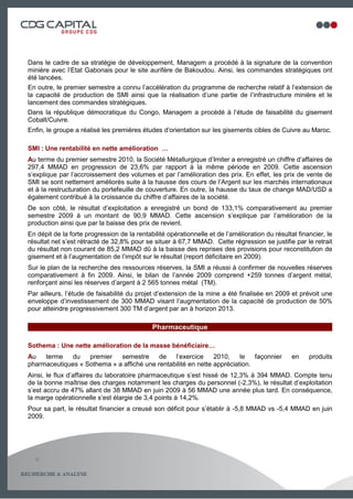 Dans le cadre de sa stratégie de développement, Managem a procédé à la signature de la convention
minière avec l’Etat Gabonais pour le site aurifère de Bakoudou. Ainsi, les commandes stratégiques ont
été lancées.
En outre, le premier semestre a connu l’accélération du programme de recherche relatif à l’extension de
la capacité de production de SMI ainsi que la réalisation d’une partie de l’infrastructure minière et le
lancement des commandes stratégiques.
Dans la république démocratique du Congo, Managem a procédé à l’étude de faisabilité du gisement
Cobalt/Cuivre.
Enfin, le groupe a réalisé les premières études d’orientation sur les gisements cibles de Cuivre au Maroc.

SMI : Une rentabilité en nette amélioration …
Au terme du premier semestre 2010, la Société Métallurgique d’Imiter a enregistré un chiffre d’affaires de
297,4 MMAD en progression de 23,6% par rapport à la même période en 2009. Cette ascension
s’explique par l’accroissement des volumes et par l’amélioration des prix. En effet, les prix de vente de
SMI se sont nettement améliorés suite à la hausse des cours de l’Argent sur les marchés internationaux
et à la restructuration du portefeuille de couverture. En outre, la hausse du taux de change MAD/USD a
également contribué à la croissance du chiffre d’affaires de la société.
De son côté, le résultat d’exploitation a enregistré un bond de 133,1% comparativement au premier
semestre 2009 à un montant de 90,9 MMAD. Cette ascension s’explique par l’amélioration de la
production ainsi que par la baisse des prix de revient.
En dépit de la forte progression de la rentabilité opérationnelle et de l’amélioration du résultat financier, le
résultat net s’est rétracté de 32,8% pour se situer à 67,7 MMAD. Cette régression se justifie par le retrait
du résultat non courant de 85,2 MMAD dû à la baisse des reprises des provisions pour reconstitution de
gisement et à l’augmentation de l’impôt sur le résultat (report déficitaire en 2009).
Sur le plan de la recherche des ressources réserves, la SMI a réussi à confirmer de nouvelles réserves
comparativement à fin 2009. Ainsi, le bilan de l’année 2009 comprend +259 tonnes d’argent métal,
renforçant ainsi les réserves d’argent à 2 565 tonnes métal (TM).
Par ailleurs, l’étude de faisabilité du projet d’extension de la mine a été finalisée en 2009 et prévoit une
enveloppe d’investissement de 300 MMAD visant l’augmentation de la capacité de production de 50%
pour atteindre progressivement 300 TM d’argent par an à horizon 2013.

                                             Pharmaceutique

Sothema : Une nette amélioration de la masse bénéficiaire…
Au   terme   du    premier   semestre      de   l’exercice     2010,    le   façonnier           en    produits
pharmaceutiques « Sothema » a affiché une rentabilité en nette appréciation.
Ainsi, le flux d’affaires du laboratoire pharmaceutique s’est hissé de 12,3% à 394 MMAD. Compte tenu
de la bonne maîtrise des charges notamment les charges du personnel (-2,3%), le résultat d’exploitation
s’est accru de 47% allant de 38 MMAD en juin 2009 à 56 MMAD une année plus tard. En conséquence,
la marge opérationnelle s’est élargie de 3,4 points à 14,2%.
Pour sa part, le résultat financier a creusé son déficit pour s’établir à -5,8 MMAD vs -5,4 MMAD en juin
2009.




  6

                                                                                                      7
 