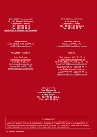 RECHERCHE & ANALYSE                                                                CDG CAPITAL BOURSE
    101, Bd. Massira El Khadra                                                               9, Bd Kennedy,
       Casablanca - Maroc                                                                Casablanca, Maroc.
       Tél. : 05 29 00 44 68                                                          Tél. : 05 22 36 20 20 (L.G.)
       Fax : 05 22 99 53 36                                                              Fax : 05 22 36 78 78
recherche_analyse@cdgcapital.ma




         Responsable                                                                     Directeur Général
   Asmâa BOUKHRIS BARAKAT                                                              Rachid OUTARIATTE
     boukhris@cdgcapital.ma                                                     r.outariatte@cdgcapitalbourse.com


        Analystes Financiers                                                                       Traders

           Amal ZAOUIYA                                                           Ghali Kettani : 05 22 95 77 13
      zaouiya@cdgcapital.ma                                                      g.kettani@cdgcapitalbourse.ma
        Iliass BENGEBARA                                                      Khalid GUERMATHA : 05 22 95 77 12
     bengebara@cdgcapital.ma                                                   k.guermatha@cdgcapitalbourse.ma
      Maroua BOUABDELLAH                                                       Zoubida SAMLAL : 05 22 95 77 11
    Bouabdellah@cdgcapital.ma                                                    z.semlal@cdgcapitalbourse.ma
                                                                                Hani BENYAHYA : 05 22 95 77 15
                                                                               h.benyahya@cdgcapitalbourse.ma




                                                        CDG CAPITAL
                                                       Tour Mamounia
                                                  Place Moulay El Hassan
                                                        Rabat, Maroc.
                                                 Tél. : 05 37 66 52 52 (L.G.)
                                                    Fax : 05 37 66 52 00




                                                          Avertissement
  Les informations, estimations et commentaires contenus dans cette note sont établis à partir de sources que nous tenons pour
  dignes de foi, mais dont ni l’exactitude ni l’adéquation ne sont garanties. Ils reflètent ainsi l’opinion de l’équipe Recherche et
  Analyse de CDG Capital à la date de parution. Dans le cadre de son activité, CDG Capital peut se trouver aussi bien dans des
  positions d’achat que de vente des titres de la ou des sociétés citées dans le présent document.

                                                                                                                             9
 