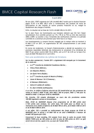 BMCE Capital Research Flash
                                                               5 avril 2012

                        De son côté, l’EBIT augmente de 3,8% à M MAD 484,7 tandis que le résultat financier
                        gagne 57,4% à M MAD 109,5 suite à l’amélioration des produits de titres de
                        participation et des intérêts et autres produits financiers et ce, malgré le
                        doublement des charges d’intérêts.
                        Enfin, le résultat net se hisse de 14,2% à M MAD 438,4 à fin 2011.
                        Sur le plan fiscal, les Commissaires aux Comptes relèvent que CGI fait l’objet
                        actuellement d’un contrôle portant sur l’IS, l’IR et la TVA au titre des exercices
                        2006 à 2009. La société a reçu l’ensemble des notifications relatives à la période
                        contrôlée et a constitué une provision pour faire face à ce risque.
                        Les investissements (y compris foncier) engagés par la maison mère se montent à
                        M MAD 2 137 en 2011, en augmentation de 34% comparativement à une année
                        auparavant.
                        En terme de rendement, le Conseil d’Administration a décidé de soumettre à la
                        prochaine Assemblée Générale des Actionnaires le versement d’un dividende de
                        MAD 19 par action (contre MAD 18 en 2010), soit un D/Y de 2,5% sur la base d’un
                        cours de MAD 750 observé le 4 avril 2012.

                        Vers une accélération du rythme de livraisons
                        Sur le plan commercial, l’année 2011 a également été marquée par le lancement
                        de la vente de :
                              La 2ème tranche du résidentiel Casablanca Marina ;
                              Villas d’Eole (Skhirat) ;
                              Les Séquoias (Rabat) ;
                              Les Quais Verts (Oujda) ;
                              La 2ème tranche du projet Al Massira (Fnideq) ;
                              Jnane Al Mansour I & II (Tamesna) ;
                              Al Mansour (Khémisset) ;
                              Zahrat El Jadida (El Jadida) ;
                              Et, Dyar Al Baida (Lakhiyayata).
                        A ce titre, le chiffre d’affaires sécurisé de CGI (matérialisé par des promesses de
                        vente) se monte à MAD 10 Md, dont MAD 7 Md en propre, MAD 1,7 Md pour AL
                        MANAR et MAD 1,3 Md pour DYAR AL MANSOUR.
                        Par branche, CGI compte développer au cours des dix prochaines années
                        100 000 logements sociaux et économiques.
                        Déjà, DYAR AL MANSOUR dispose d’un programme de 28 000 unités dont
                        4 923 unités sont vendues. Sur cette base, CGI table pour sa filiale sur la
                        réalisation d’un chiffre d’affaires de M MAD 700 en 2012, de M MAD 2 000 en 2013
                        et de M MAD 4 000 en 2014.
                        A cet effet, CGI a procédé au renforcement des fonds propres de DYAR AL
                        MANSOUR pour le porter à M MAD 430 et de celui d’IMMOLOG à hauteur de
                        M MAD 100 (quote-part CGI).
                        Concernant le haut standing, CGI compte livrer dans le cadre du projet CASA
                        GREEN TOWN près de 300 unités en 2012 et plus de 500 unités en 2013. Le golf
                        serait mis en service, quant à lui, au cours de l’année 2012.



  ANALYSE & RECHERCHE                                  3
 