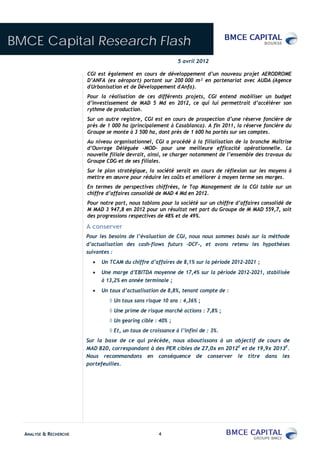 BMCE Capital Research Flash
                                                             5 avril 2012

                        CGI est également en cours de développement d’un nouveau projet AERODROME
                        D’ANFA (ex aéroport) portant sur 200 000 m² en partenariat avec AUDA (Agence
                        d'Urbanisation et de Développement d'Anfa).
                        Pour la réalisation de ces différents projets, CGI entend mobiliser un budget
                        d’investissement de MAD 5 Md en 2012, ce qui lui permettrait d’accélérer son
                        rythme de production.
                        Sur un autre registre, CGI est en cours de prospection d’une réserve foncière de
                        près de 1 000 ha (principalement à Casablanca). A fin 2011, la réserve foncière du
                        Groupe se monte à 3 500 ha, dont près de 1 600 ha portés sur ses comptes.
                        Au niveau organisationnel, CGI a procédé à la filialisation de la branche Maîtrise
                        d’Ouvrage Déléguée -MOD– pour une meilleure efficacité opérationnelle. La
                        nouvelle filiale devrait, ainsi, se charger notamment de l’ensemble des travaux du
                        Groupe CDG et de ses filiales.
                        Sur le plan stratégique, la société serait en cours de réflexion sur les moyens à
                        mettre en œuvre pour réduire les coûts et améliorer à moyen terme ses marges.
                        En termes de perspectives chiffrées, le Top Management de la CGI table sur un
                        chiffre d’affaires consolidé de MAD 4 Md en 2012.
                        Pour notre part, nous tablons pour la société sur un chiffre d’affaires consolidé de
                        M MAD 3 947,8 en 2012 pour un résultat net part du Groupe de M MAD 559,7, soit
                        des progressions respectives de 48% et de 49%.

                        A conserver
                        Pour les besoins de l’évaluation de CGI, nous nous sommes basés sur la méthode
                        d’actualisation des cash-flows futurs –DCF-, et avons retenu les hypothèses
                        suivantes :
                             Un TCAM du chiffre d’affaires de 8,1% sur la période 2012-2021 ;
                             Une marge d’EBITDA moyenne de 17,4% sur la période 2012-2021, stabilisée
                             à 13,2% en année terminale ;
                             Un taux d’actualisation de 8,8%, tenant compte de :
                                  Un taux sans risque 10 ans : 4,36% ;
                                  Une prime de risque marché actions : 7,8% ;
                                  Un gearing cible : 40% ;
                                  Et, un taux de croissance à l’infini de : 3%.
                        Sur la base de ce qui précède, nous aboutissons à un objectif de cours de
                        MAD 820, correspondant à des PER cibles de 27,0x en 2012E et de 19,9x 2013E.
                        Nous recommandons en conséquence de conserver le titre dans les
                        portefeuilles.




  ANALYSE & RECHERCHE                                4
 