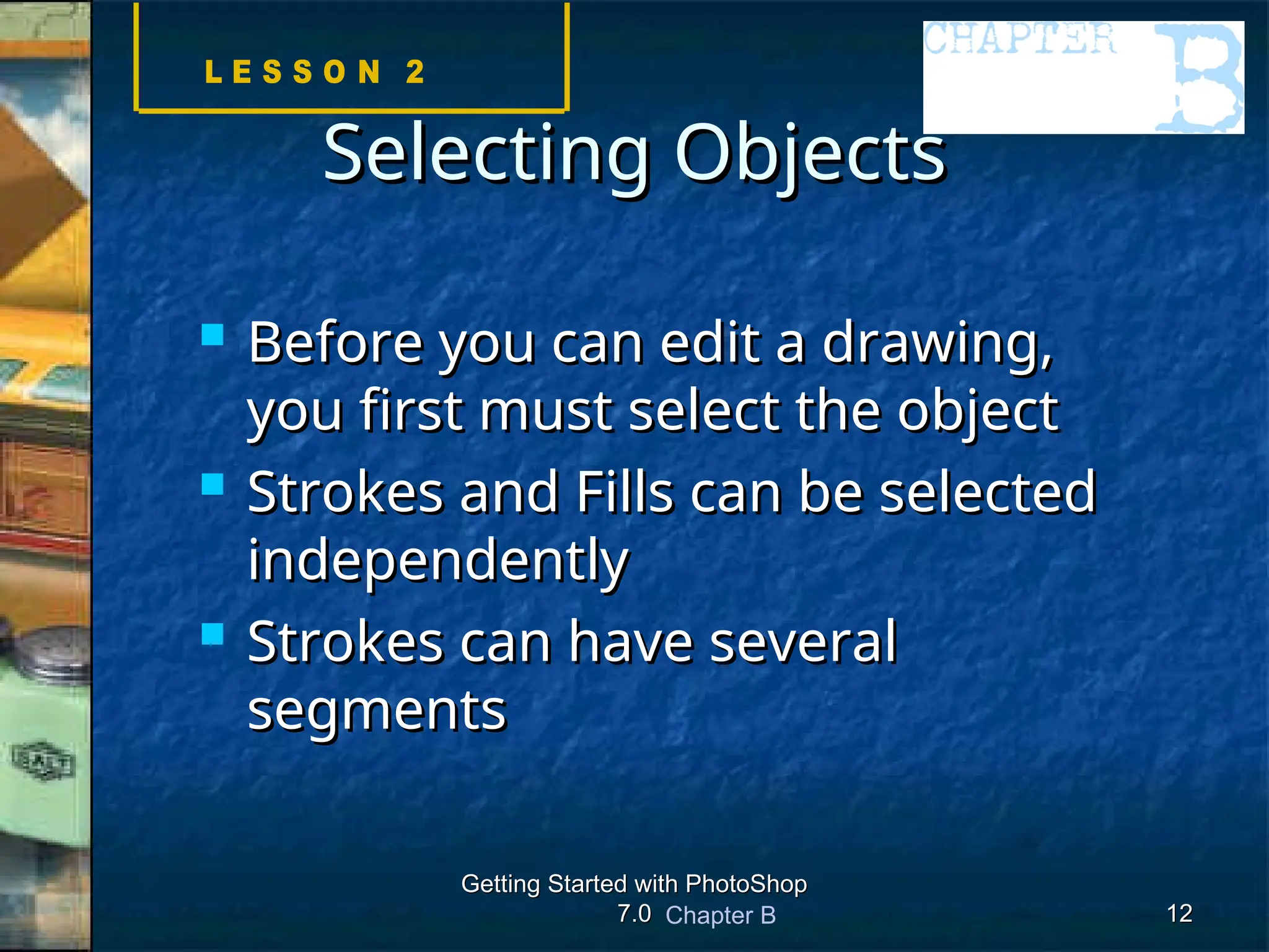 Chapter B
Getting Started with PhotoShop
Getting Started with PhotoShop
7.0
7.0 12
12
Selecting Objects
Selecting Objects
 Before you can edit a drawing,
Before you can edit a drawing,
you first must select the object
you first must select the object
 Strokes and Fills can be selected
Strokes and Fills can be selected
independently
independently
 Strokes can have several
Strokes can have several
segments
segments
 