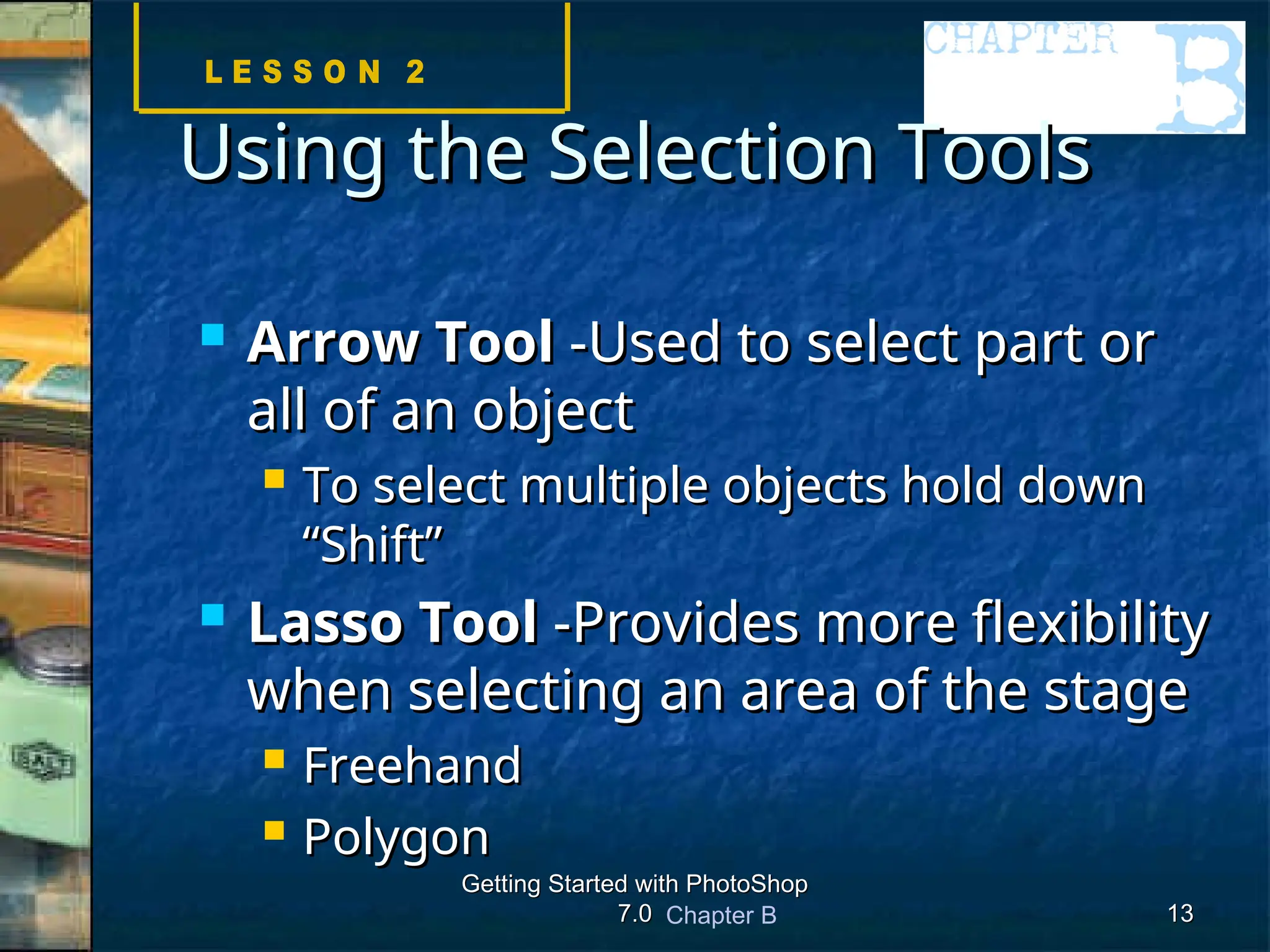 Chapter B
Getting Started with PhotoShop
Getting Started with PhotoShop
7.0
7.0 13
13
Using the Selection Tools
Using the Selection Tools
 Arrow Tool
Arrow Tool -Used to select part or
-Used to select part or
all of an object
all of an object
 To select multiple objects hold down
To select multiple objects hold down
“Shift”
“Shift”
 Lasso Tool
Lasso Tool -Provides more flexibility
-Provides more flexibility
when selecting an area of the stage
when selecting an area of the stage
 Freehand
Freehand
 Polygon
Polygon
 
