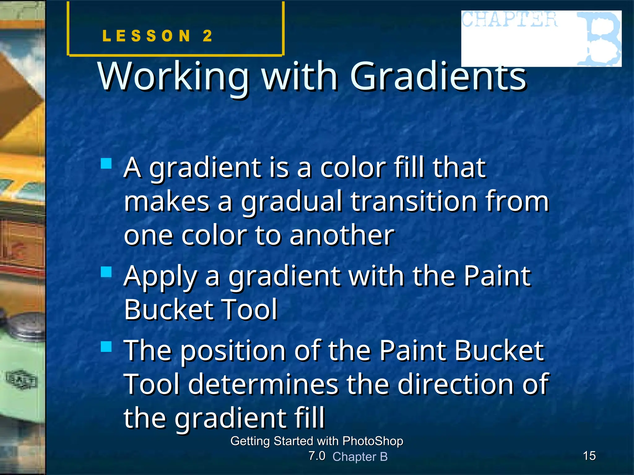 Chapter B
Getting Started with PhotoShop
Getting Started with PhotoShop
7.0
7.0 15
15
Working with Gradients
Working with Gradients
 A gradient is a color fill that
A gradient is a color fill that
makes a gradual transition from
makes a gradual transition from
one color to another
one color to another
 Apply a gradient with the Paint
Apply a gradient with the Paint
Bucket Tool
Bucket Tool
 The position of the Paint Bucket
The position of the Paint Bucket
Tool determines the direction of
Tool determines the direction of
the gradient fill
the gradient fill
 