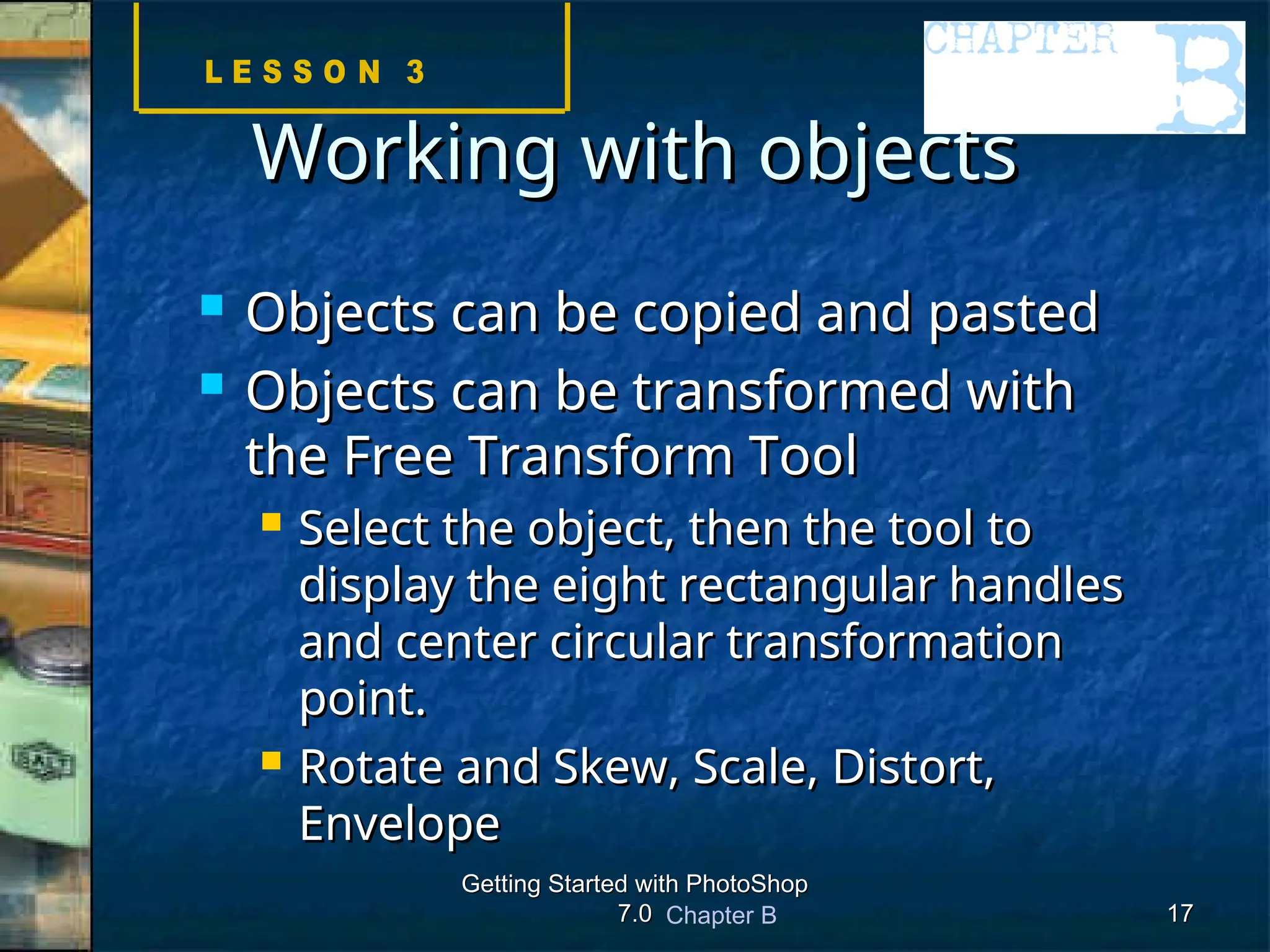 Chapter B
Getting Started with PhotoShop
Getting Started with PhotoShop
7.0
7.0 17
17
Working with objects
Working with objects
 Objects can be copied and pasted
Objects can be copied and pasted
 Objects can be transformed with
Objects can be transformed with
the Free Transform Tool
the Free Transform Tool
 Select the object, then the tool to
Select the object, then the tool to
display the eight rectangular handles
display the eight rectangular handles
and center circular transformation
and center circular transformation
point.
point.
 Rotate and Skew, Scale, Distort,
Rotate and Skew, Scale, Distort,
Envelope
Envelope
 