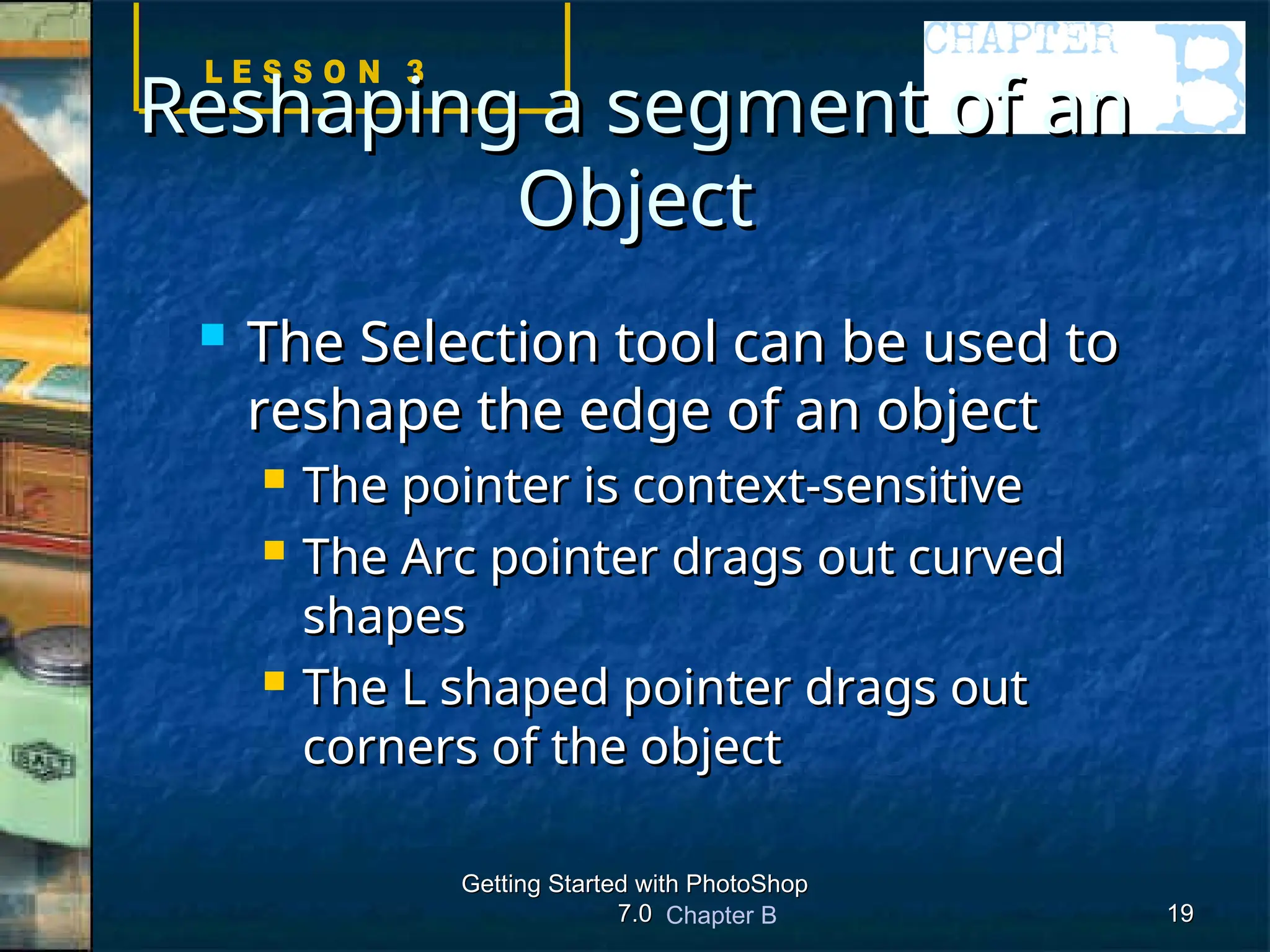Chapter B
Getting Started with PhotoShop
Getting Started with PhotoShop
7.0
7.0 19
19
Reshaping a segment of an
Reshaping a segment of an
Object
Object
 The Selection tool can be used to
The Selection tool can be used to
reshape the edge of an object
reshape the edge of an object
 The pointer is context-sensitive
The pointer is context-sensitive
 The Arc pointer drags out curved
The Arc pointer drags out curved
shapes
shapes
 The L shaped pointer drags out
The L shaped pointer drags out
corners of the object
corners of the object
 