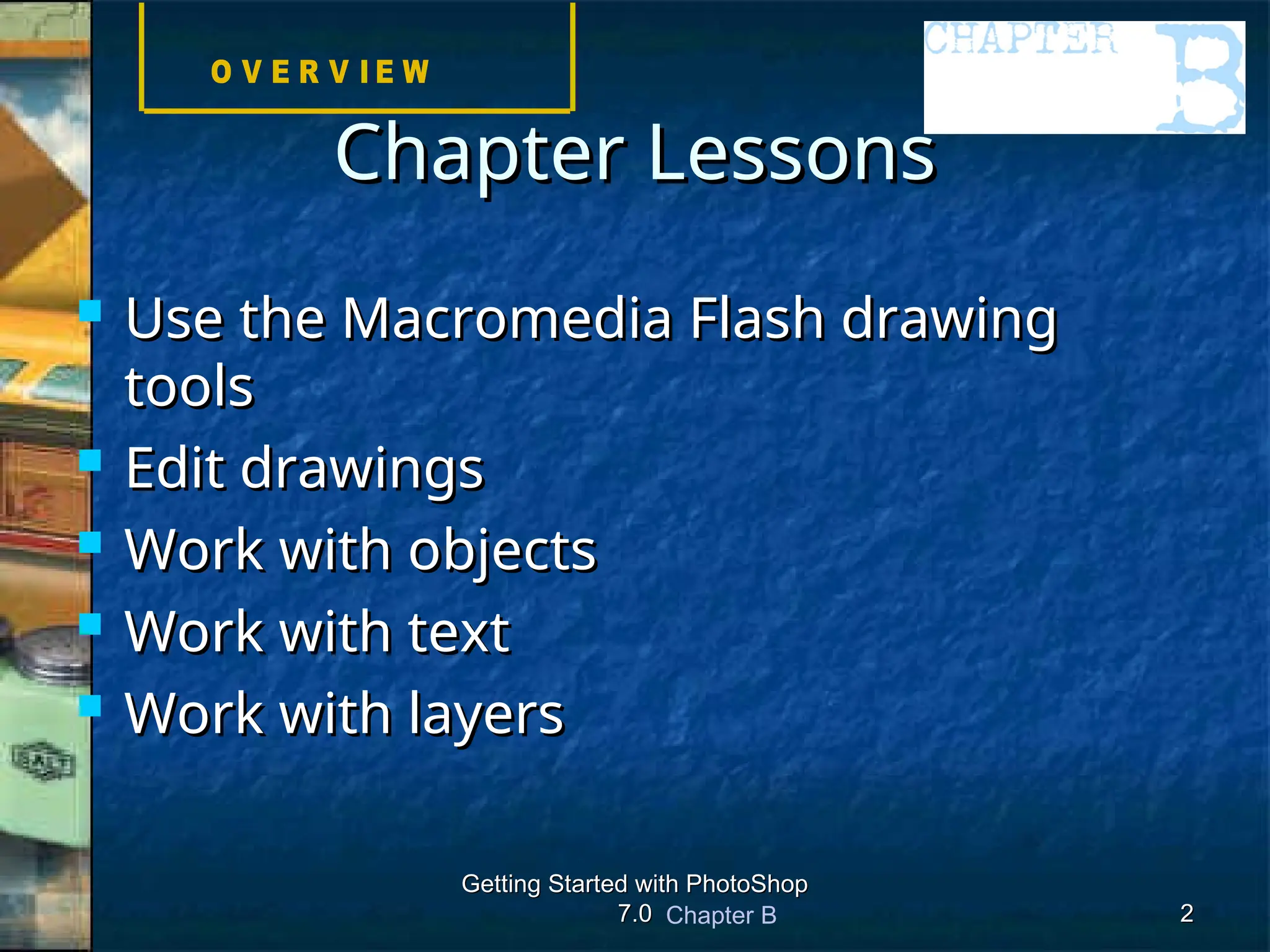 Chapter B
Getting Started with PhotoShop
Getting Started with PhotoShop
7.0
7.0 2
2
 Use the Macromedia Flash drawing
Use the Macromedia Flash drawing
tools
tools
 Edit drawings
Edit drawings
 Work with objects
Work with objects
 Work with text
Work with text
 Work with layers
Work with layers
Chapter Lessons
Chapter Lessons
 