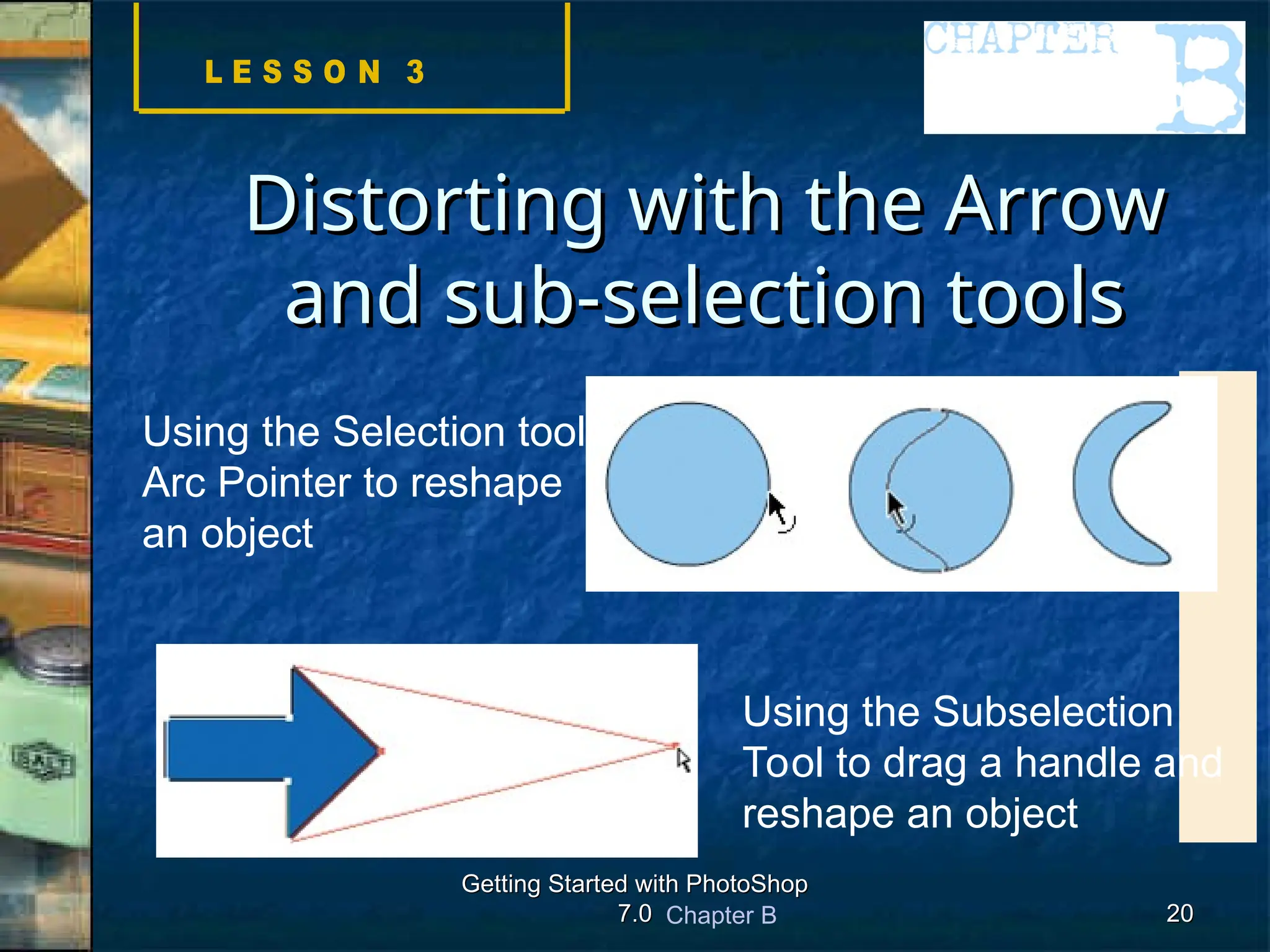 Chapter B
Getting Started with PhotoShop
Getting Started with PhotoShop
7.0
7.0 20
20
Distorting with the Arrow
Distorting with the Arrow
and sub-selection tools
and sub-selection tools
Using the Selection tool’s
Arc Pointer to reshape
an object
Using the Subselection
Tool to drag a handle and
reshape an object
 
