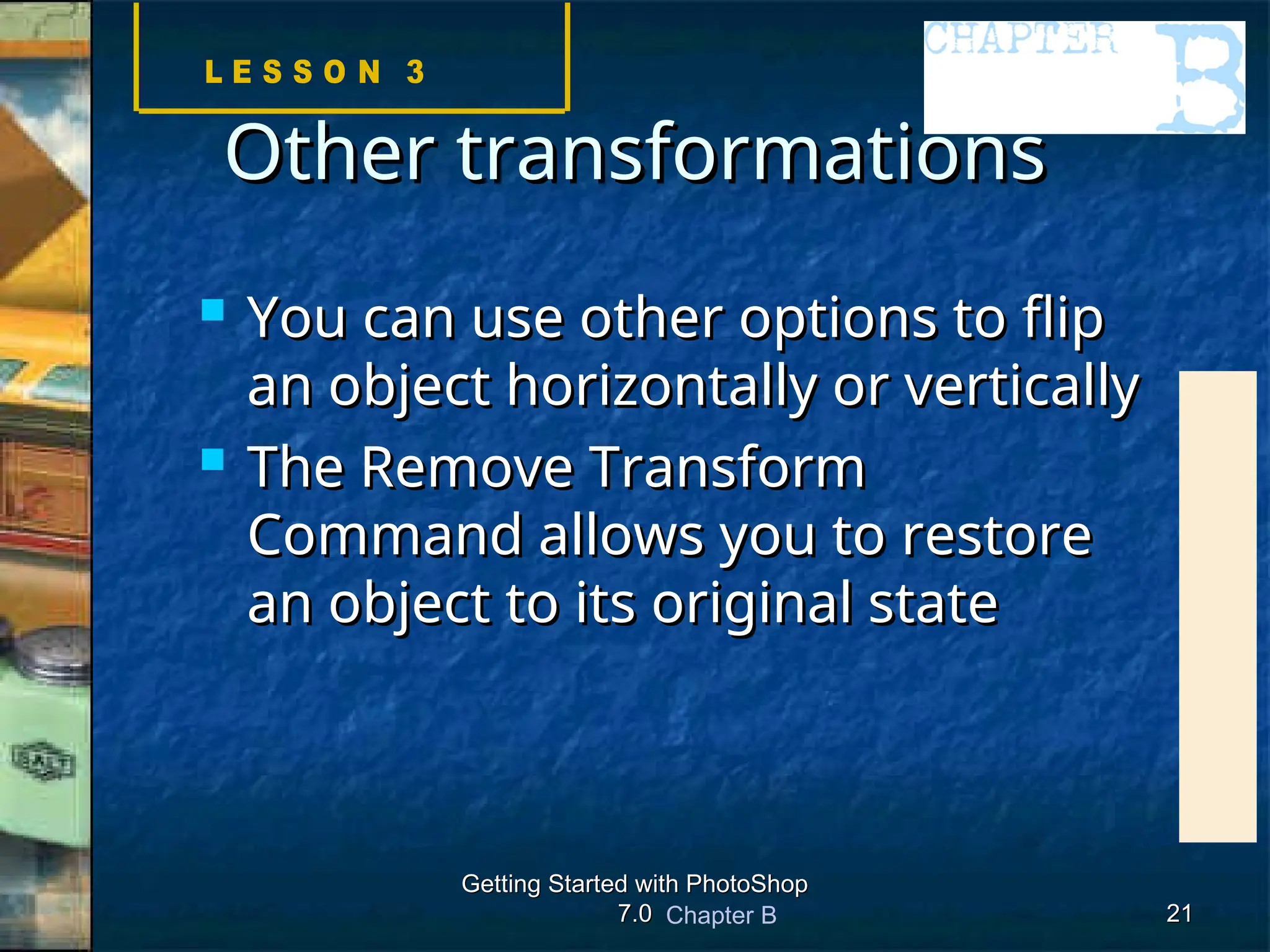 Chapter B
Getting Started with PhotoShop
Getting Started with PhotoShop
7.0
7.0 21
21
Other transformations
Other transformations
 You can use other options to flip
You can use other options to flip
an object horizontally or vertically
an object horizontally or vertically
 The Remove Transform
The Remove Transform
Command allows you to restore
Command allows you to restore
an object to its original state
an object to its original state
 