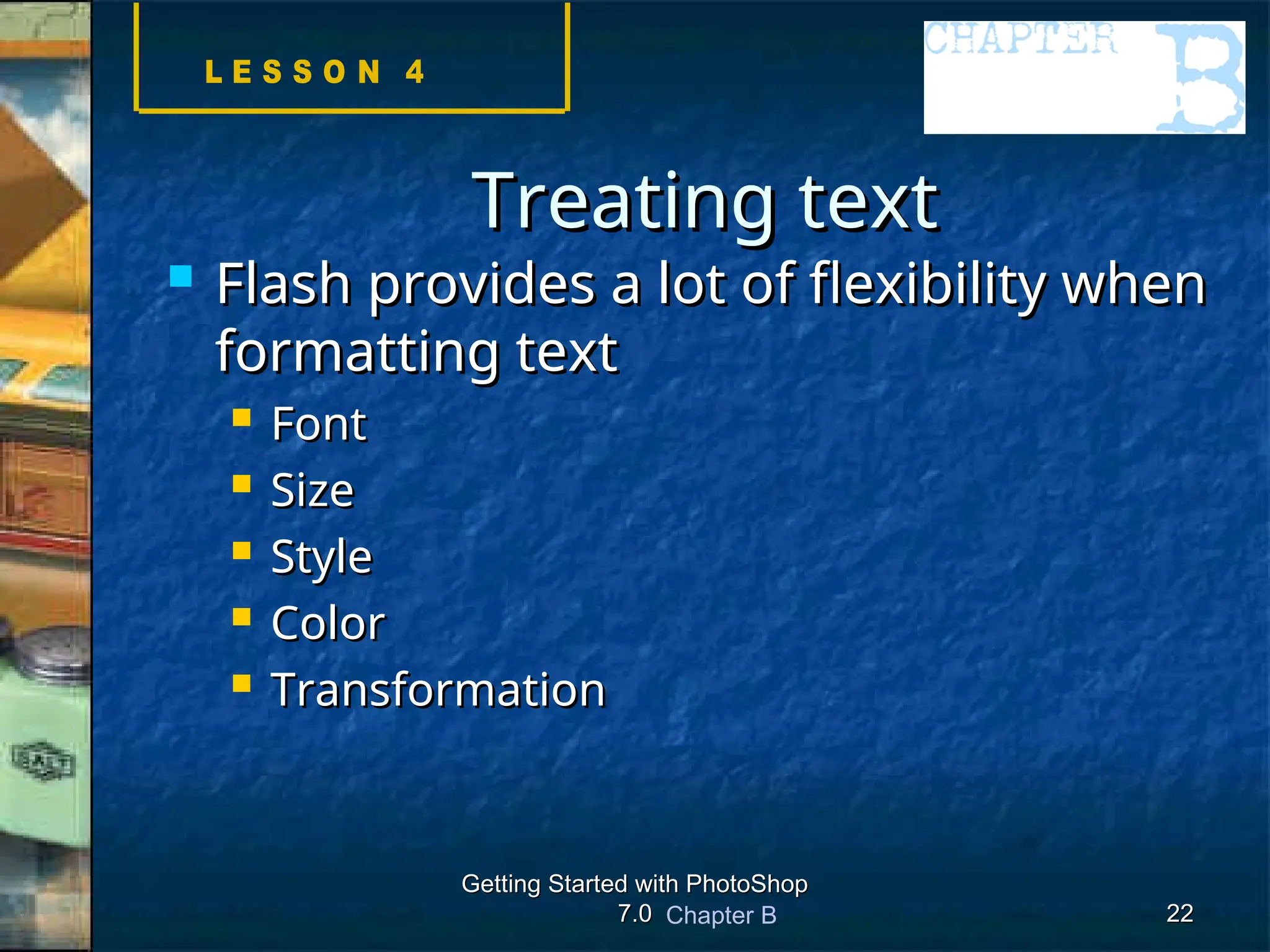 Chapter B
Getting Started with PhotoShop
Getting Started with PhotoShop
7.0
7.0 22
22
Treating text
Treating text
 Flash provides a lot of flexibility when
Flash provides a lot of flexibility when
formatting text
formatting text
 Font
Font
 Size
Size
 Style
Style
 Color
Color
 Transformation
Transformation
 
