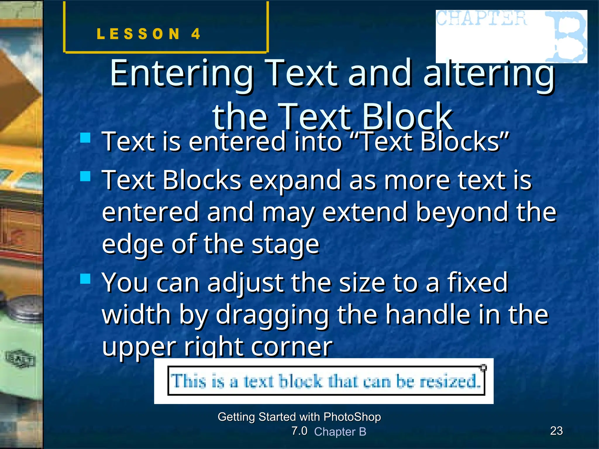 Chapter B
Getting Started with PhotoShop
Getting Started with PhotoShop
7.0
7.0 23
23
Entering Text and altering
Entering Text and altering
the Text Block
the Text Block
 Text is entered into “Text Blocks”
Text is entered into “Text Blocks”
 Text Blocks expand as more text is
Text Blocks expand as more text is
entered and may extend beyond the
entered and may extend beyond the
edge of the stage
edge of the stage
 You can adjust the size to a fixed
You can adjust the size to a fixed
width by dragging the handle in the
width by dragging the handle in the
upper right corner
upper right corner
 