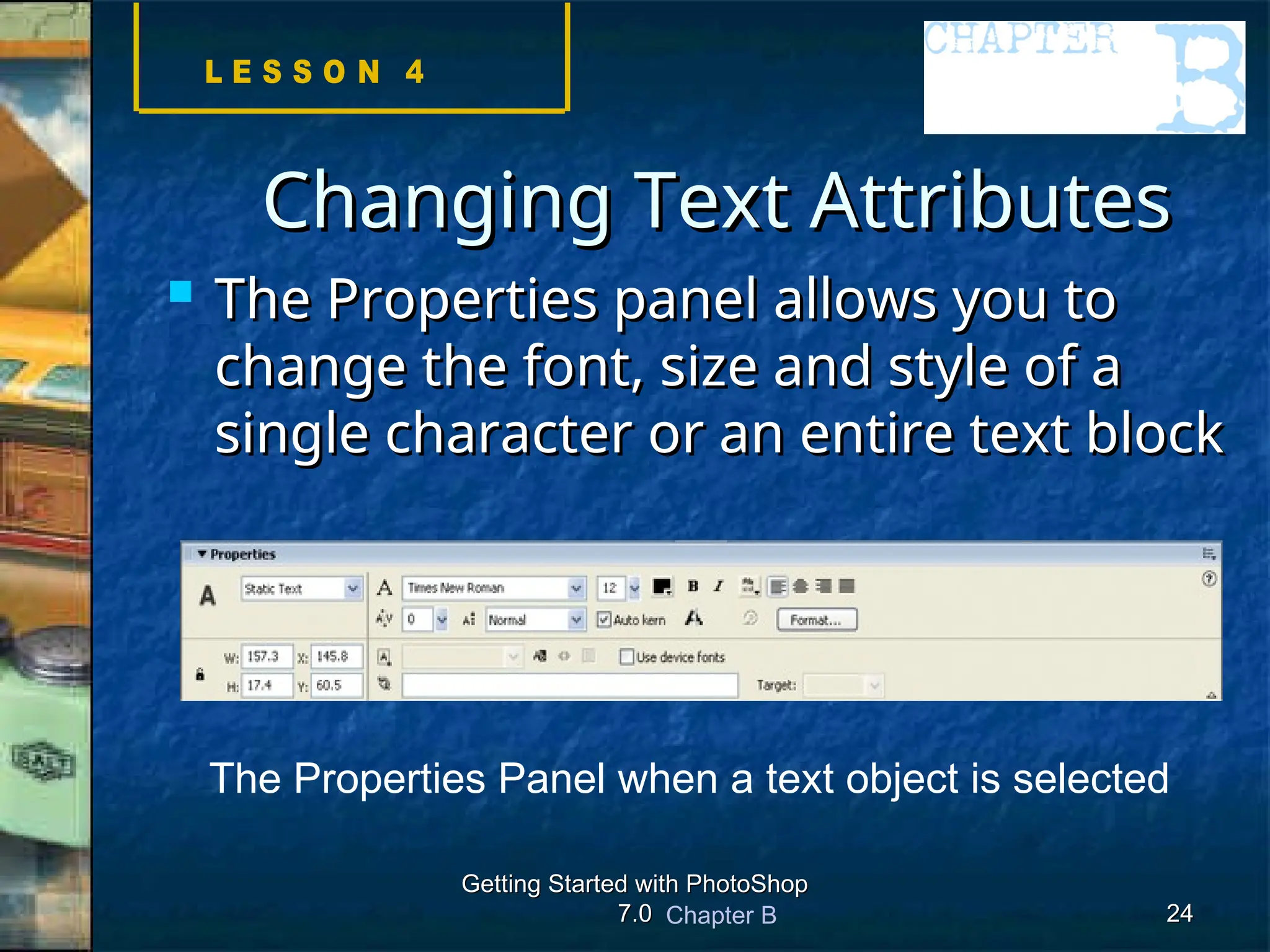 Chapter B
Getting Started with PhotoShop
Getting Started with PhotoShop
7.0
7.0 24
24
Changing Text Attributes
Changing Text Attributes
 The Properties panel allows you to
The Properties panel allows you to
change the font, size and style of a
change the font, size and style of a
single character or an entire text block
single character or an entire text block
The Properties Panel when a text object is selected
 