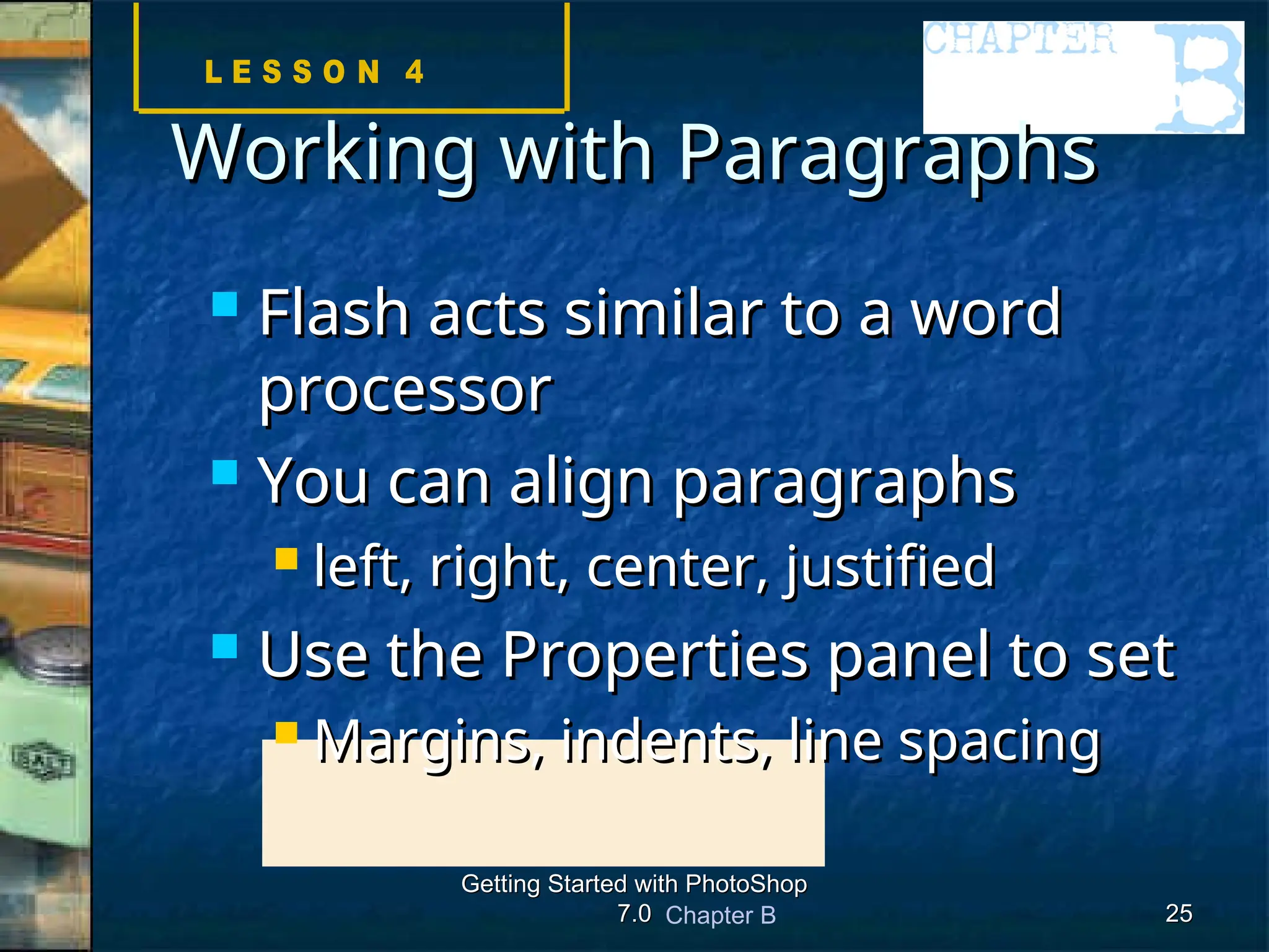 Chapter B
Getting Started with PhotoShop
Getting Started with PhotoShop
7.0
7.0 25
25
Working with Paragraphs
Working with Paragraphs
 Flash acts similar to a word
Flash acts similar to a word
processor
processor
 You can align paragraphs
You can align paragraphs
 left, right, center, justified
left, right, center, justified
 Use the Properties panel to set
Use the Properties panel to set
 Margins, indents, line spacing
Margins, indents, line spacing
 