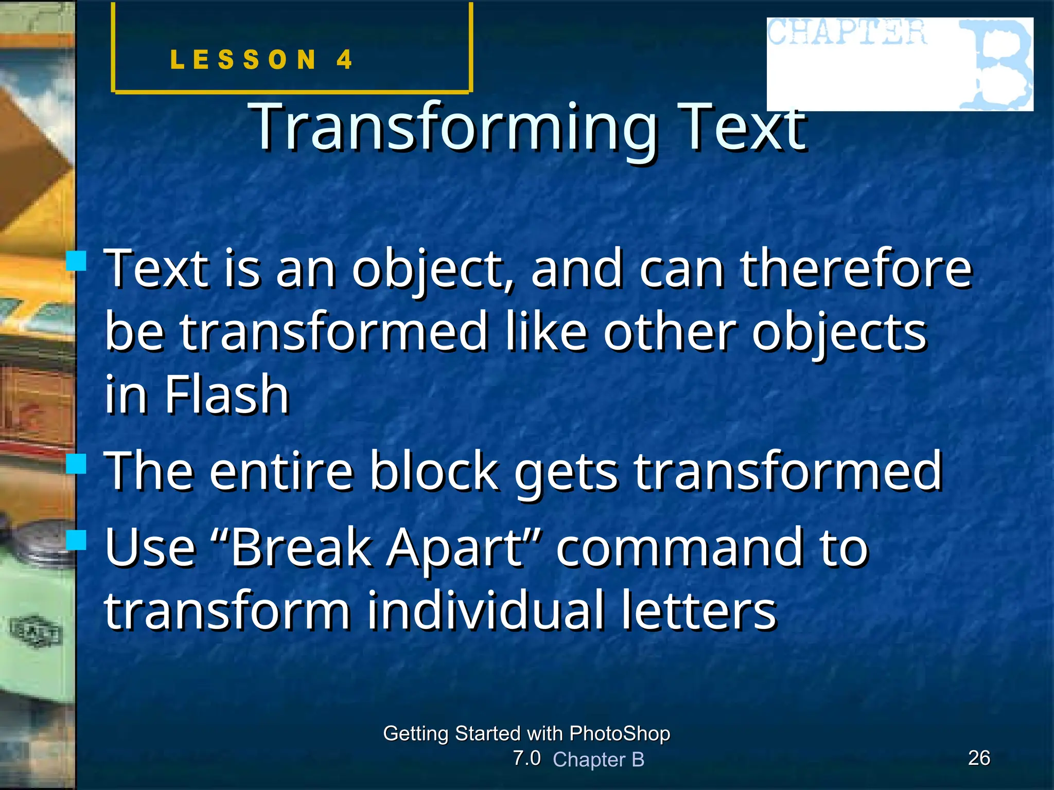Chapter B
Getting Started with PhotoShop
Getting Started with PhotoShop
7.0
7.0 26
26
Transforming Text
Transforming Text
 Text is an object, and can therefore
Text is an object, and can therefore
be transformed like other objects
be transformed like other objects
in Flash
in Flash
 The entire block gets transformed
The entire block gets transformed
 Use “Break Apart” command to
Use “Break Apart” command to
transform individual letters
transform individual letters
 