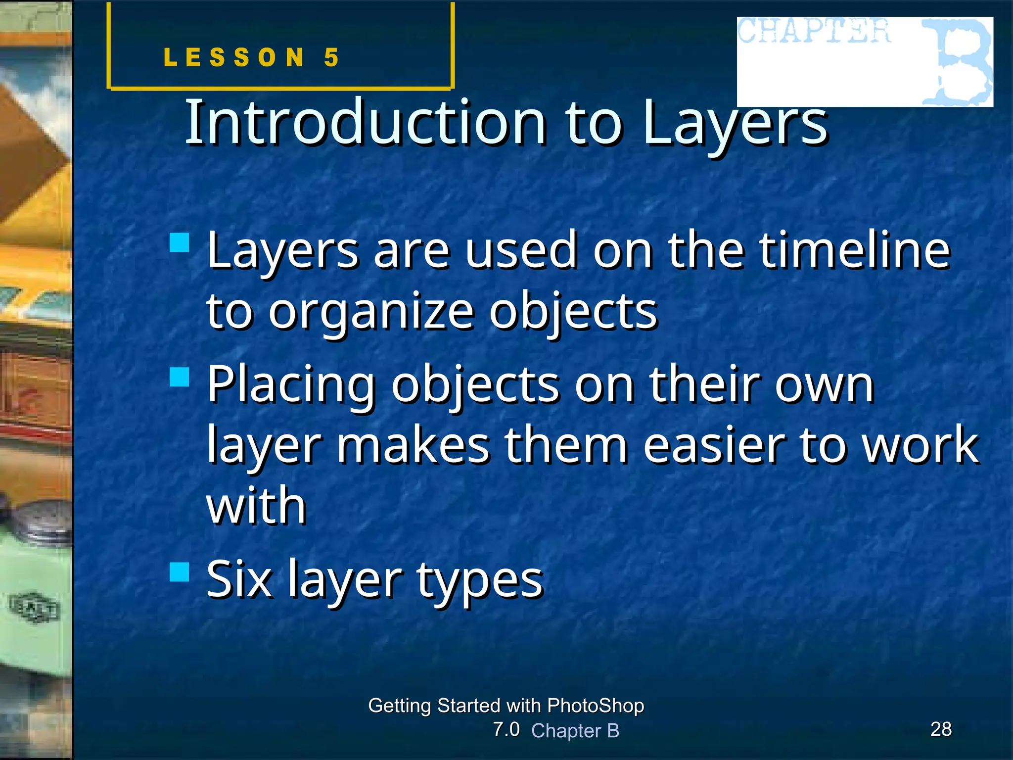 Chapter B
Getting Started with PhotoShop
Getting Started with PhotoShop
7.0
7.0 28
28
Introduction to Layers
Introduction to Layers
 Layers are used on the timeline
Layers are used on the timeline
to organize objects
to organize objects
 Placing objects on their own
Placing objects on their own
layer makes them easier to work
layer makes them easier to work
with
with
 Six layer types
Six layer types
 