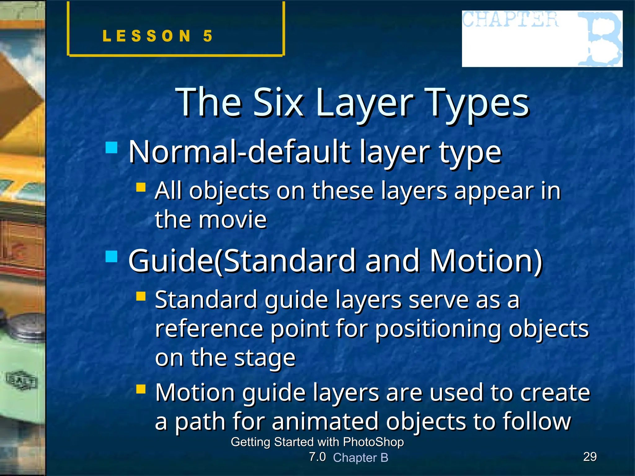 Chapter B
Getting Started with PhotoShop
Getting Started with PhotoShop
7.0
7.0 29
29
The Six Layer Types
The Six Layer Types
 Normal-default layer type
Normal-default layer type
 All objects on these layers appear in
All objects on these layers appear in
the movie
the movie
 Guide(Standard and Motion)
Guide(Standard and Motion)
 Standard guide layers serve as a
Standard guide layers serve as a
reference point for positioning objects
reference point for positioning objects
on the stage
on the stage
 Motion guide layers are used to create
Motion guide layers are used to create
a path for animated objects to follow
a path for animated objects to follow
 