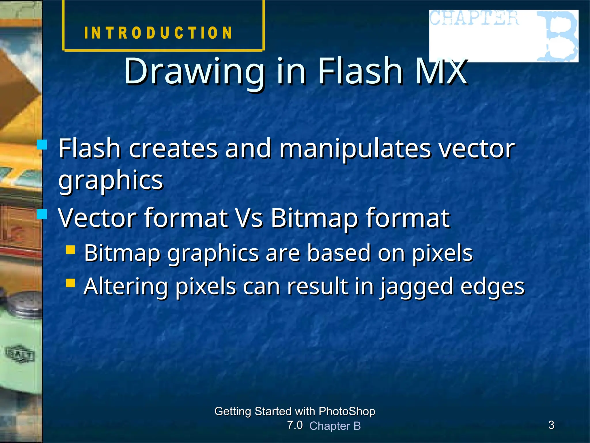 Chapter B
Getting Started with PhotoShop
Getting Started with PhotoShop
7.0
7.0 3
3
 Flash creates and manipulates vector
Flash creates and manipulates vector
graphics
graphics
 Vector format Vs Bitmap format
Vector format Vs Bitmap format
 Bitmap graphics are based on pixels
Bitmap graphics are based on pixels
 Altering pixels can result in jagged edges
Altering pixels can result in jagged edges
Drawing in Flash MX
Drawing in Flash MX
 
