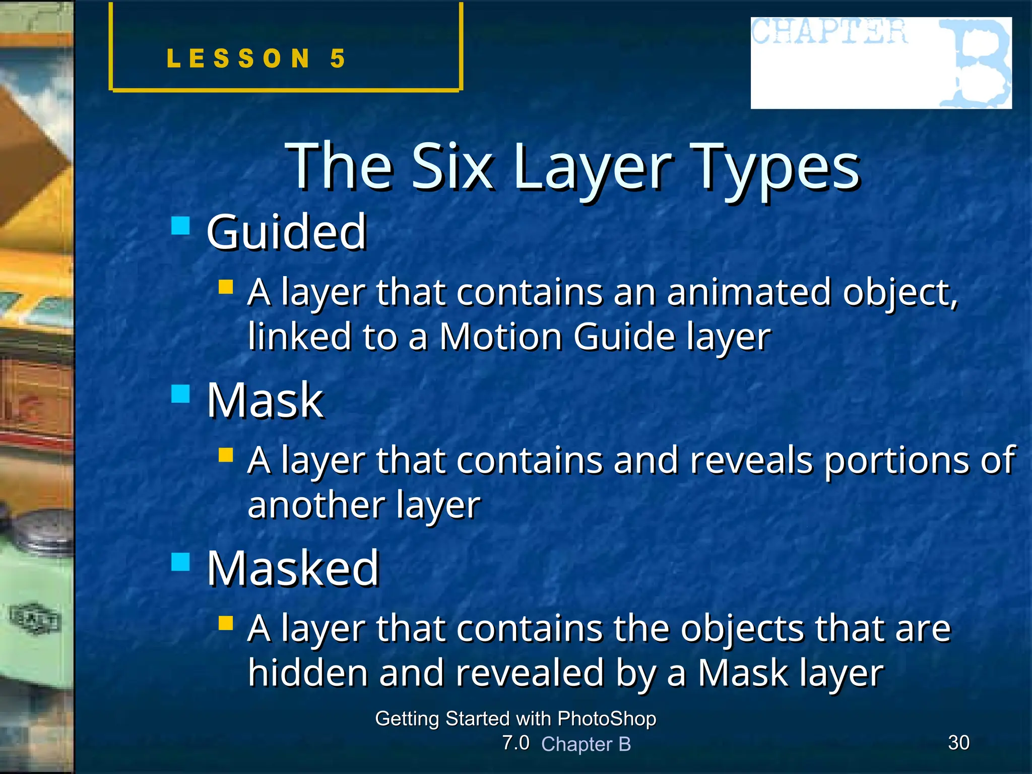 Chapter B
Getting Started with PhotoShop
Getting Started with PhotoShop
7.0
7.0 30
30
The Six Layer Types
The Six Layer Types
 Guided
Guided
 A layer that contains an animated object,
A layer that contains an animated object,
linked to a Motion Guide layer
linked to a Motion Guide layer
 Mask
Mask
 A layer that contains and reveals portions of
A layer that contains and reveals portions of
another layer
another layer
 Masked
Masked
 A layer that contains the objects that are
A layer that contains the objects that are
hidden and revealed by a Mask layer
hidden and revealed by a Mask layer
 