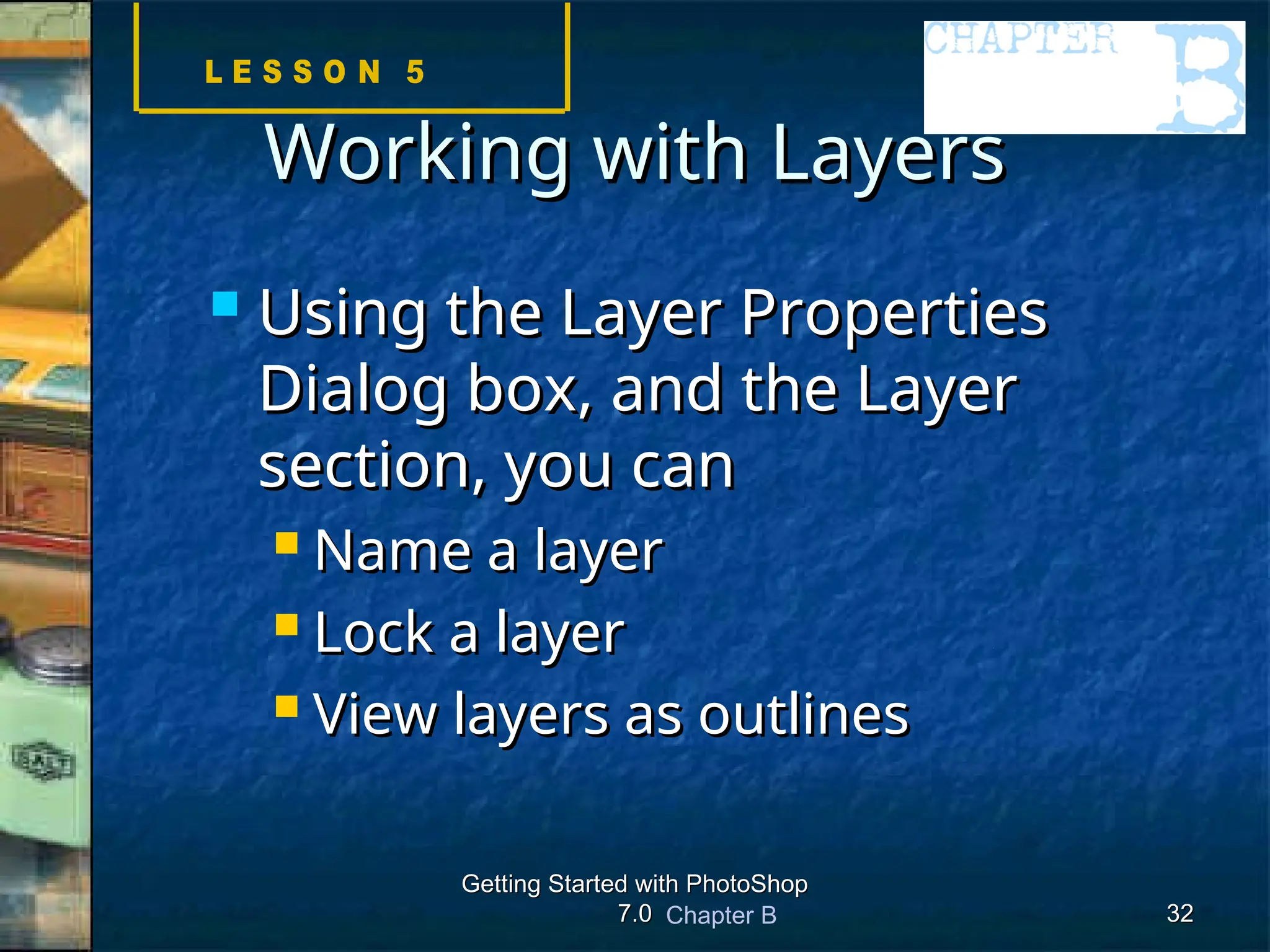 Chapter B
Getting Started with PhotoShop
Getting Started with PhotoShop
7.0
7.0 32
32
Working with Layers
Working with Layers
 Using the Layer Properties
Using the Layer Properties
Dialog box, and the Layer
Dialog box, and the Layer
section, you can
section, you can
 Name a layer
Name a layer
 Lock a layer
Lock a layer
 View layers as outlines
View layers as outlines
 