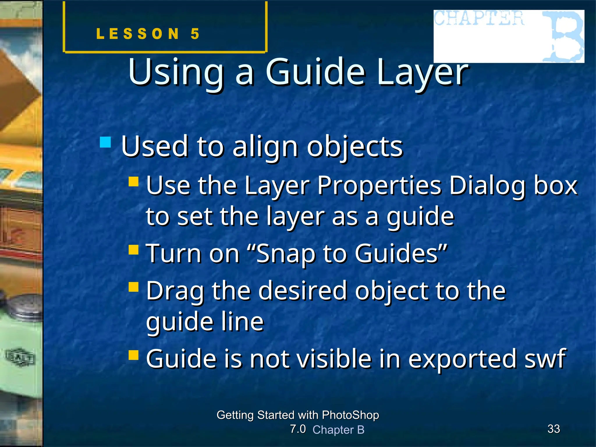 Chapter B
Getting Started with PhotoShop
Getting Started with PhotoShop
7.0
7.0 33
33
Using a Guide Layer
Using a Guide Layer
 Used to align objects
Used to align objects
 Use the Layer Properties Dialog box
Use the Layer Properties Dialog box
to set the layer as a guide
to set the layer as a guide
 Turn on “Snap to Guides”
Turn on “Snap to Guides”
 Drag the desired object to the
Drag the desired object to the
guide line
guide line
 Guide is not visible in exported swf
Guide is not visible in exported swf
 