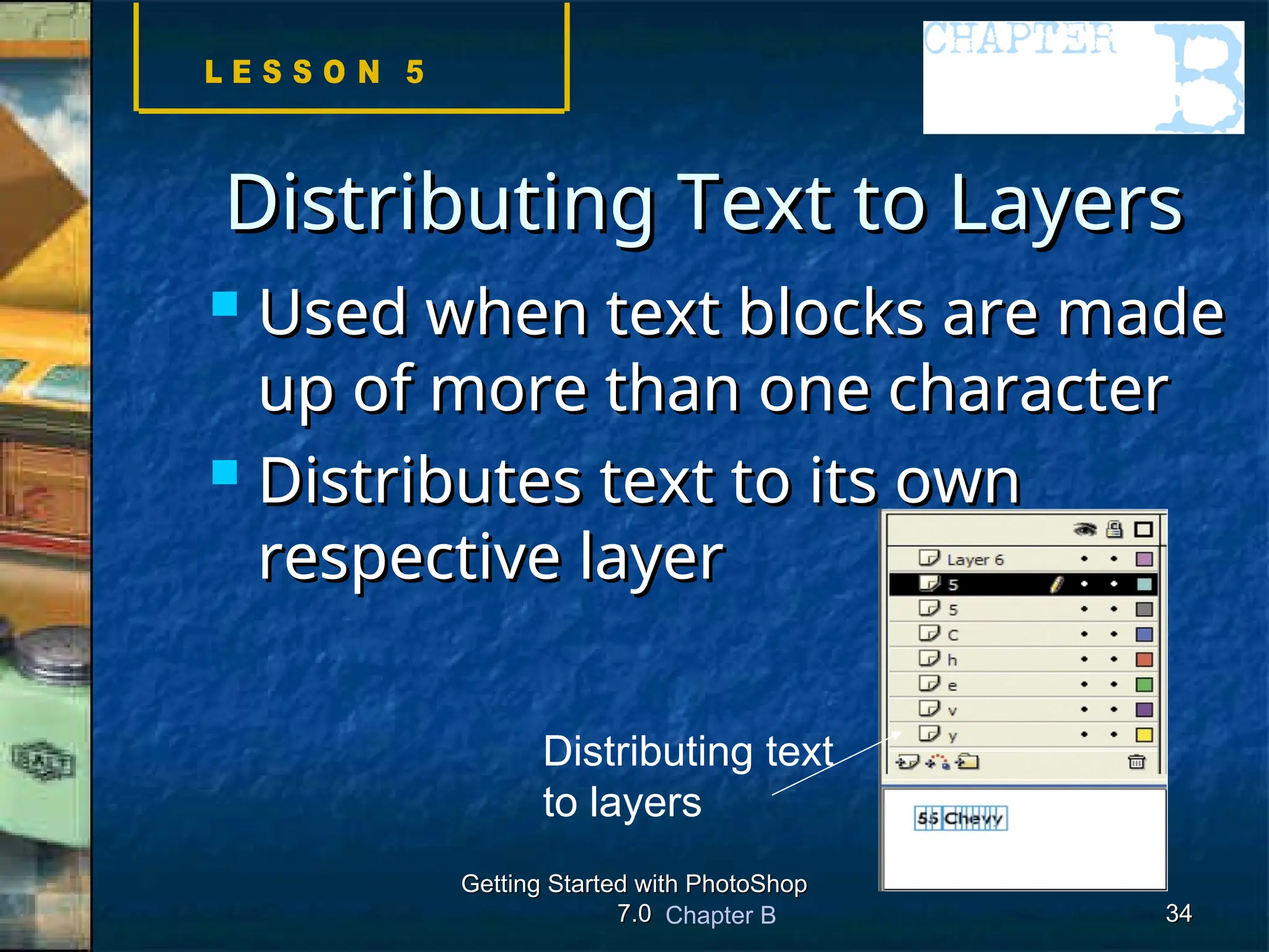 Chapter B
Getting Started with PhotoShop
Getting Started with PhotoShop
7.0
7.0 34
34
Distributing Text to Layers
Distributing Text to Layers
 Used when text blocks are made
Used when text blocks are made
up of more than one character
up of more than one character
 Distributes text to its own
Distributes text to its own
respective layer
respective layer
Distributing text
to layers
 