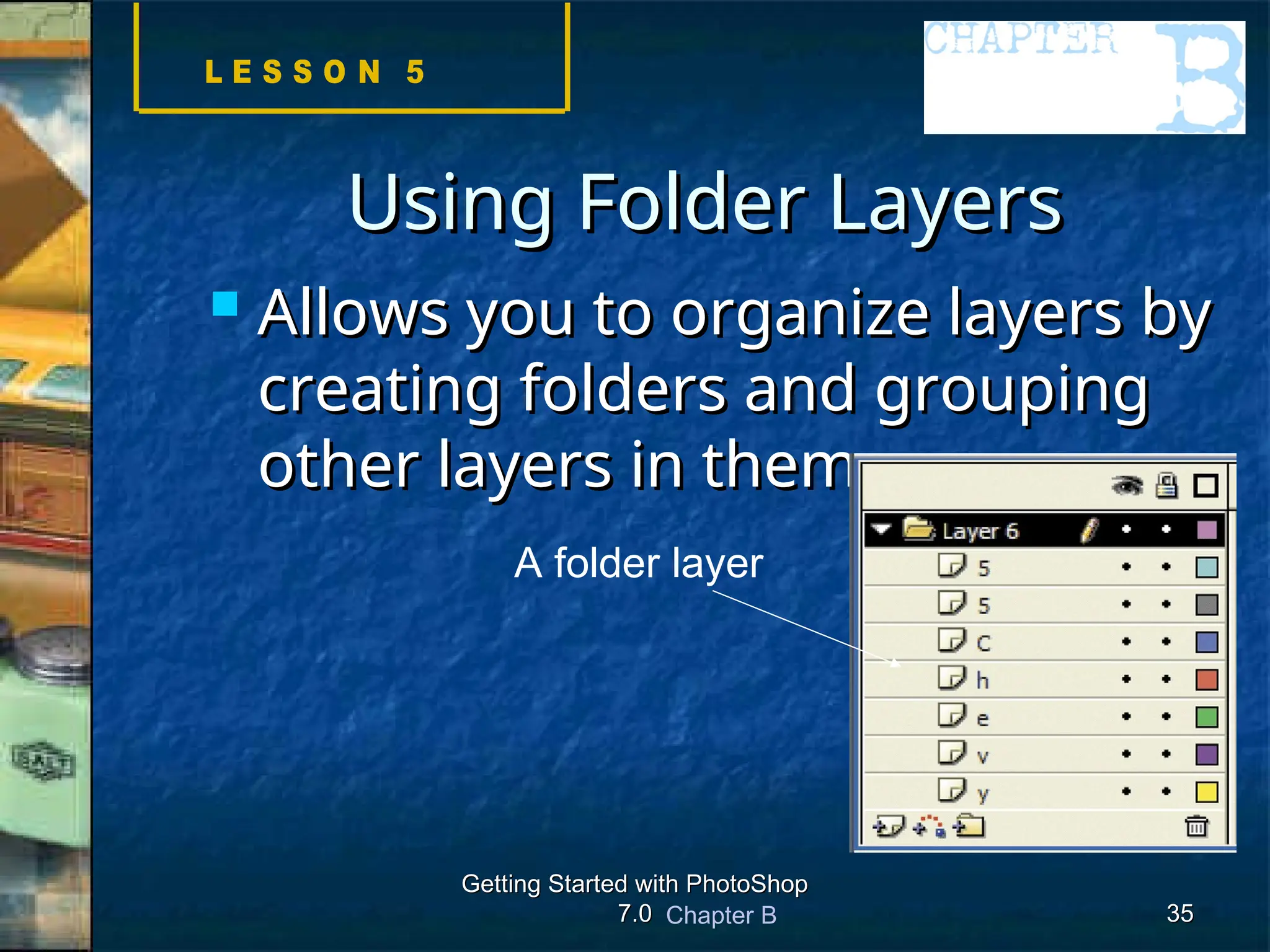 Chapter B
Getting Started with PhotoShop
Getting Started with PhotoShop
7.0
7.0 35
35
Using Folder Layers
Using Folder Layers
 Allows you to organize layers by
Allows you to organize layers by
creating folders and grouping
creating folders and grouping
other layers in them
other layers in them
A folder layer
 