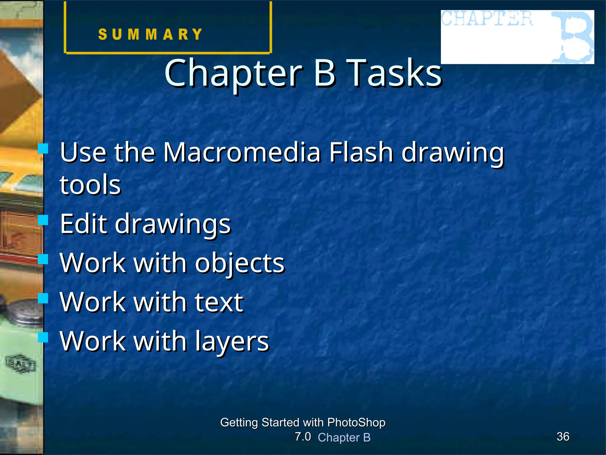 Chapter B
Getting Started with PhotoShop
Getting Started with PhotoShop
7.0
7.0 36
36
Chapter B Tasks
Chapter B Tasks
 Use the Macromedia Flash drawing
Use the Macromedia Flash drawing
tools
tools
 Edit drawings
Edit drawings
 Work with objects
Work with objects
 Work with text
Work with text
 Work with layers
Work with layers
 