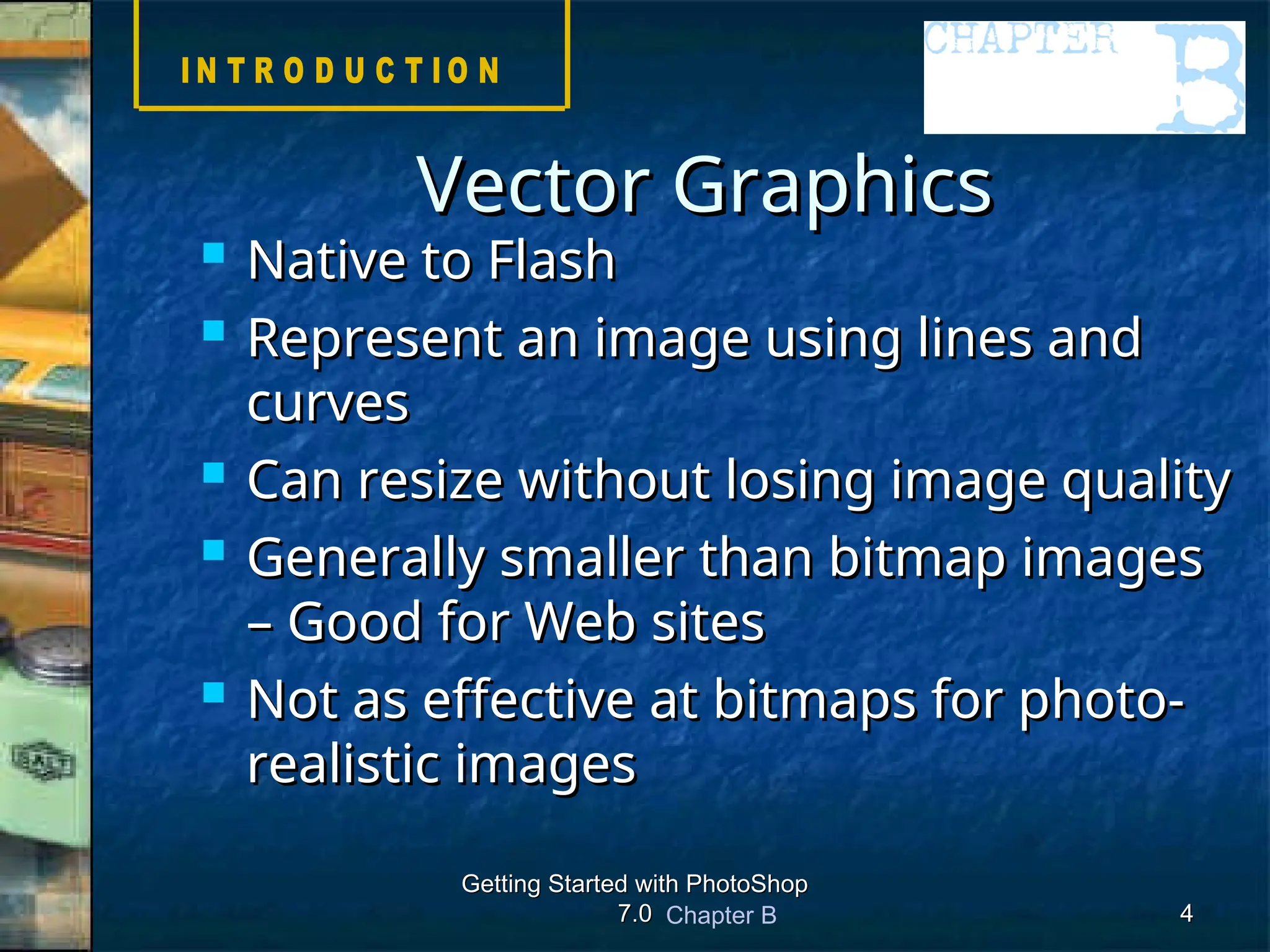 Chapter B
Getting Started with PhotoShop
Getting Started with PhotoShop
7.0
7.0 4
4
 Native to Flash
Native to Flash
 Represent an image using lines and
Represent an image using lines and
curves
curves
 Can resize without losing image quality
Can resize without losing image quality
 Generally smaller than bitmap images
Generally smaller than bitmap images
– Good for Web sites
– Good for Web sites
 Not as effective at bitmaps for photo-
Not as effective at bitmaps for photo-
realistic images
realistic images
Vector Graphics
Vector Graphics
 
