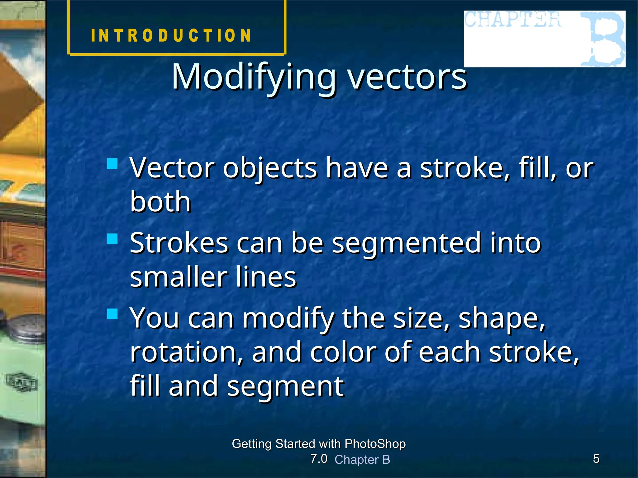 Chapter B
Getting Started with PhotoShop
Getting Started with PhotoShop
7.0
7.0 5
5
Modifying vectors
Modifying vectors
 Vector objects have a stroke, fill, or
Vector objects have a stroke, fill, or
both
both
 Strokes can be segmented into
Strokes can be segmented into
smaller lines
smaller lines
 You can modify the size, shape,
You can modify the size, shape,
rotation, and color of each stroke,
rotation, and color of each stroke,
fill and segment
fill and segment
 