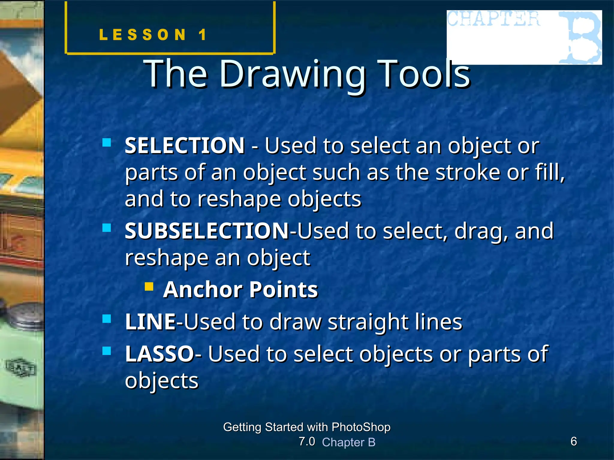 Chapter B
Getting Started with PhotoShop
Getting Started with PhotoShop
7.0
7.0 6
6
The Drawing Tools
The Drawing Tools
 SELECTION
SELECTION - Used to select an object or
- Used to select an object or
parts of an object such as the stroke or fill,
parts of an object such as the stroke or fill,
and to reshape objects
and to reshape objects
 SUBSELECTION
SUBSELECTION-Used to select, drag, and
-Used to select, drag, and
reshape an object
reshape an object
 Anchor Points
Anchor Points
 LINE
LINE-Used to draw straight lines
-Used to draw straight lines
 LASSO
LASSO- Used to select objects or parts of
- Used to select objects or parts of
objects
objects
 