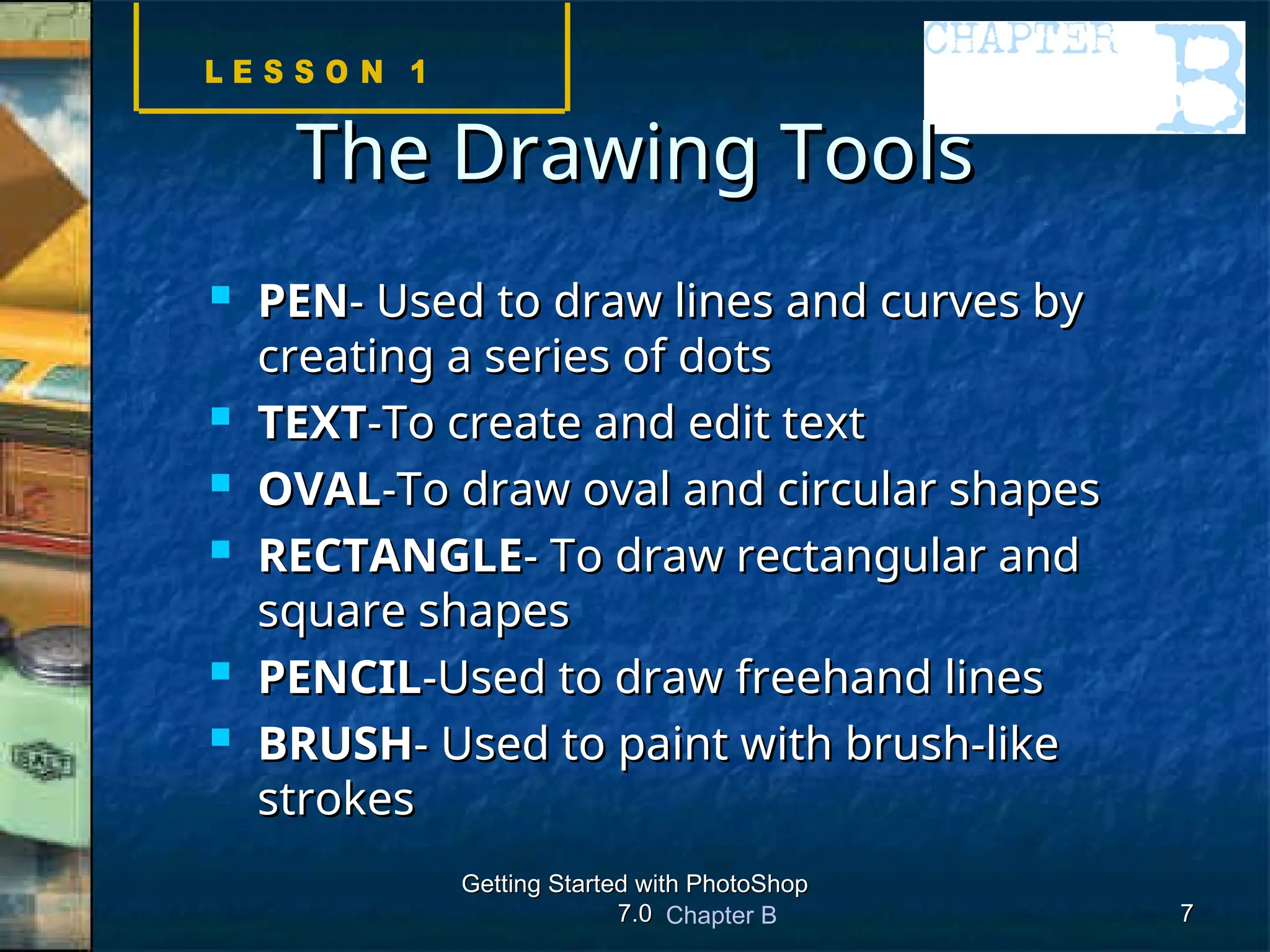 Chapter B
Getting Started with PhotoShop
Getting Started with PhotoShop
7.0
7.0 7
7
The Drawing Tools
The Drawing Tools
 PEN
PEN- Used to draw lines and curves by
- Used to draw lines and curves by
creating a series of dots
creating a series of dots
 TEXT
TEXT-To create and edit text
-To create and edit text
 OVAL
OVAL-To draw oval and circular shapes
-To draw oval and circular shapes
 RECTANGLE
RECTANGLE- To draw rectangular and
- To draw rectangular and
square shapes
square shapes
 PENCIL
PENCIL-Used to draw freehand lines
-Used to draw freehand lines
 BRUSH
BRUSH- Used to paint with brush-like
- Used to paint with brush-like
strokes
strokes
 
