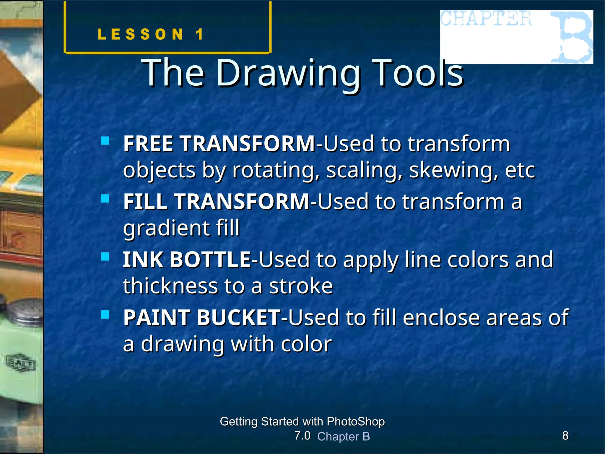 Chapter B
Getting Started with PhotoShop
Getting Started with PhotoShop
7.0
7.0 8
8
The Drawing Tools
The Drawing Tools
 FREE TRANSFORM
FREE TRANSFORM-Used to transform
-Used to transform
objects by rotating, scaling, skewing, etc
objects by rotating, scaling, skewing, etc
 FILL TRANSFORM
FILL TRANSFORM-Used to transform a
-Used to transform a
gradient fill
gradient fill
 INK BOTTLE
INK BOTTLE-Used to apply line colors and
-Used to apply line colors and
thickness to a stroke
thickness to a stroke
 PAINT BUCKET
PAINT BUCKET-Used to fill enclose areas of
-Used to fill enclose areas of
a drawing with color
a drawing with color
 