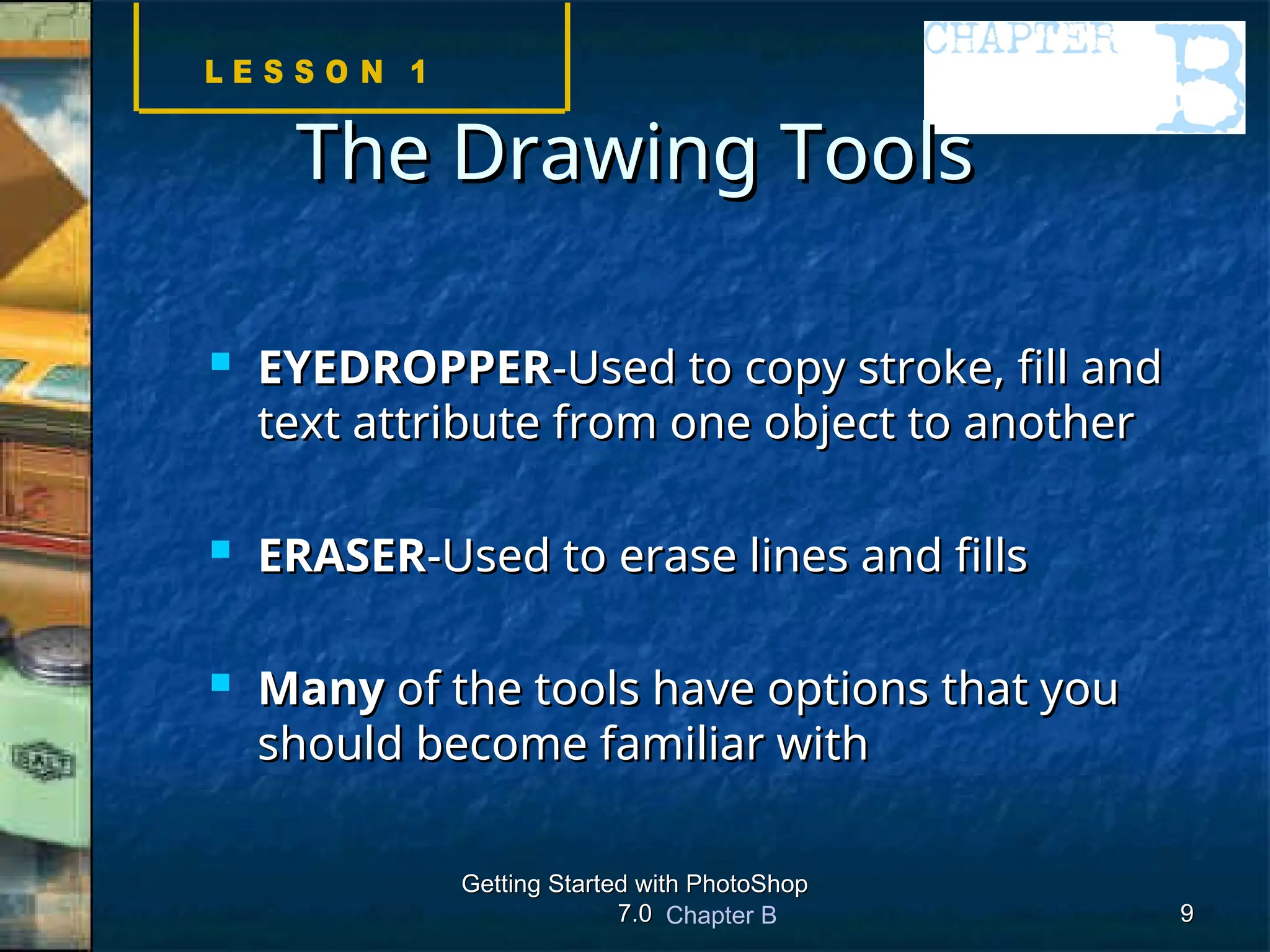 Chapter B
Getting Started with PhotoShop
Getting Started with PhotoShop
7.0
7.0 9
9
The Drawing Tools
The Drawing Tools
 EYEDROPPER
EYEDROPPER-Used to copy stroke, fill and
-Used to copy stroke, fill and
text attribute from one object to another
text attribute from one object to another
 ERASER
ERASER-Used to erase lines and fills
-Used to erase lines and fills
 Many
Many of the tools have options that you
of the tools have options that you
should become familiar with
should become familiar with
 