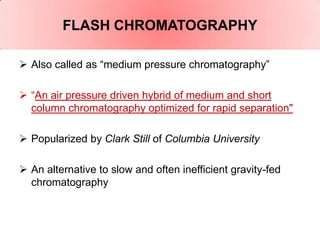 FLASH CHROMATOGRAPHY

 Also called as “medium pressure chromatography”

 “An air pressure driven hybrid of medium and short
  column chromatography optimized for rapid separation"

 Popularized by Clark Still of Columbia University

 An alternative to slow and often inefficient gravity-fed
  chromatography
 
