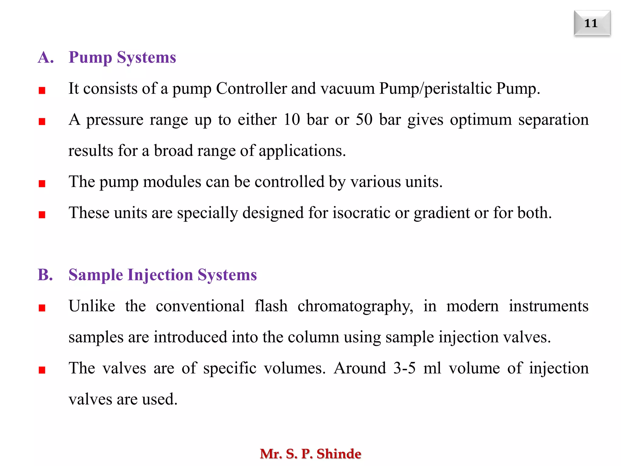 11
Mr. S. P. Shinde
A. Pump Systems
It consists of a pump Controller and vacuum Pump/peristaltic Pump.
A pressure range up to either 10 bar or 50 bar gives optimum separation
results for a broad range of applications.
The pump modules can be controlled by various units.
These units are specially designed for isocratic or gradient or for both.
B. Sample Injection Systems
Unlike the conventional flash chromatography, in modern instruments
samples are introduced into the column using sample injection valves.
The valves are of specific volumes. Around 3-5 ml volume of injection
valves are used.
 