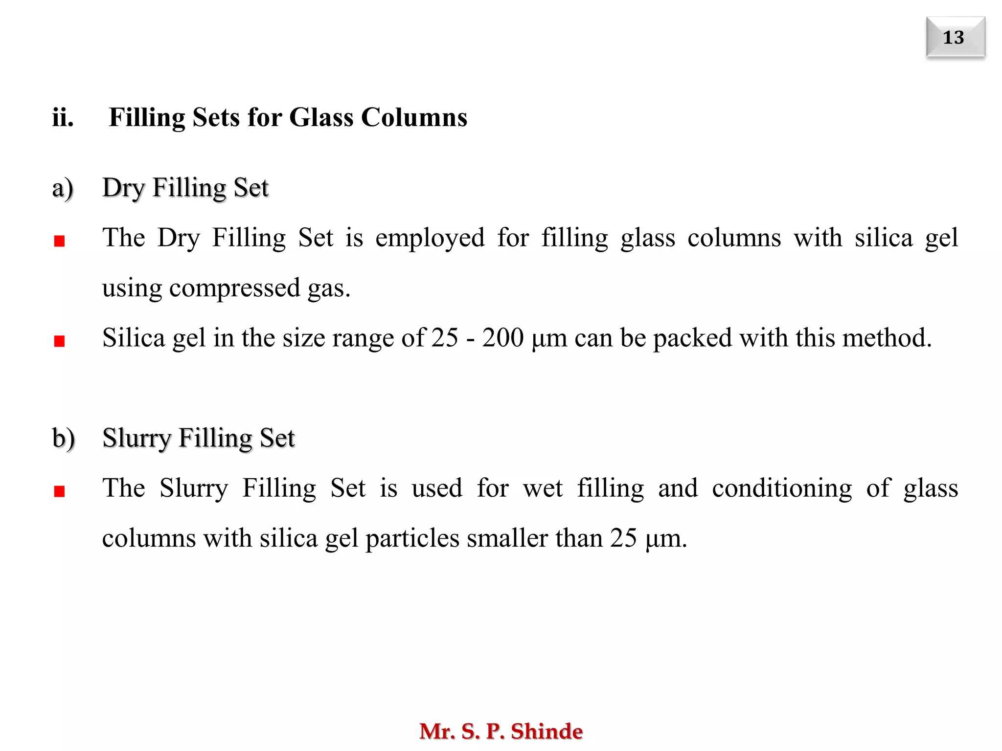 13
Mr. S. P. Shinde
ii. Filling Sets for Glass Columns
a) Dry Filling Set
The Dry Filling Set is employed for filling glass columns with silica gel
using compressed gas.
Silica gel in the size range of 25 - 200 μm can be packed with this method.
b) Slurry Filling Set
The Slurry Filling Set is used for wet filling and conditioning of glass
columns with silica gel particles smaller than 25 μm.
 