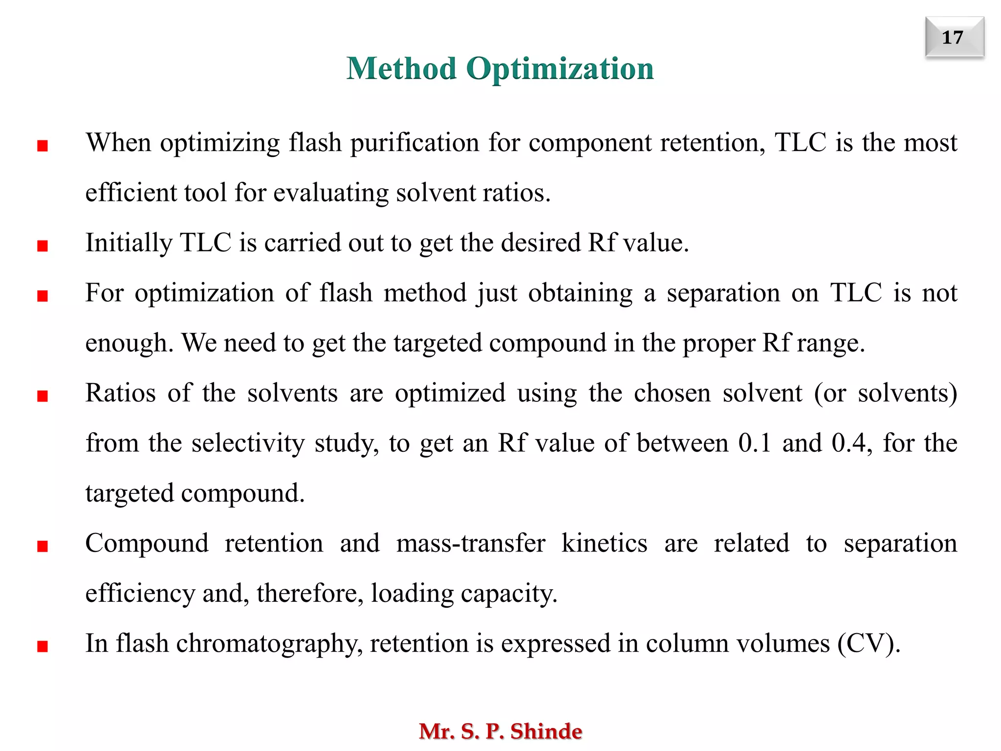 17
Mr. S. P. Shinde
When optimizing flash purification for component retention, TLC is the most
efficient tool for evaluating solvent ratios.
Initially TLC is carried out to get the desired Rf value.
For optimization of flash method just obtaining a separation on TLC is not
enough. We need to get the targeted compound in the proper Rf range.
Ratios of the solvents are optimized using the chosen solvent (or solvents)
from the selectivity study, to get an Rf value of between 0.1 and 0.4, for the
targeted compound.
Compound retention and mass-transfer kinetics are related to separation
efficiency and, therefore, loading capacity.
In flash chromatography, retention is expressed in column volumes (CV).
Method Optimization
 